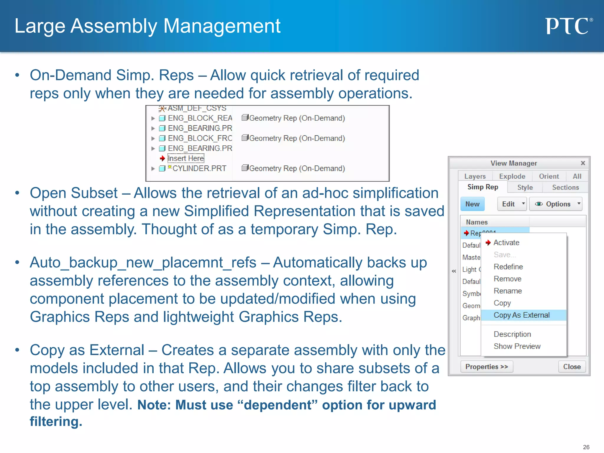 26
• On-Demand Simp. Reps – Allow quick retrieval of required
reps only when they are needed for assembly operations.
• Open Subset – Allows the retrieval of an ad-hoc simplification
without creating a new Simplified Representation that is saved
in the assembly. Thought of as a temporary Simp. Rep.
• Auto_backup_new_placemnt_refs – Automatically backs up
assembly references to the assembly context, allowing
component placement to be updated/modified when using
Graphics Reps and lightweight Graphics Reps.
• Copy as External – Creates a separate assembly with only the
models included in that Rep. Allows you to share subsets of a
top assembly to other users, and their changes filter back to
the upper level. Note: Must use “dependent” option for upward
filtering.
Large Assembly Management
 