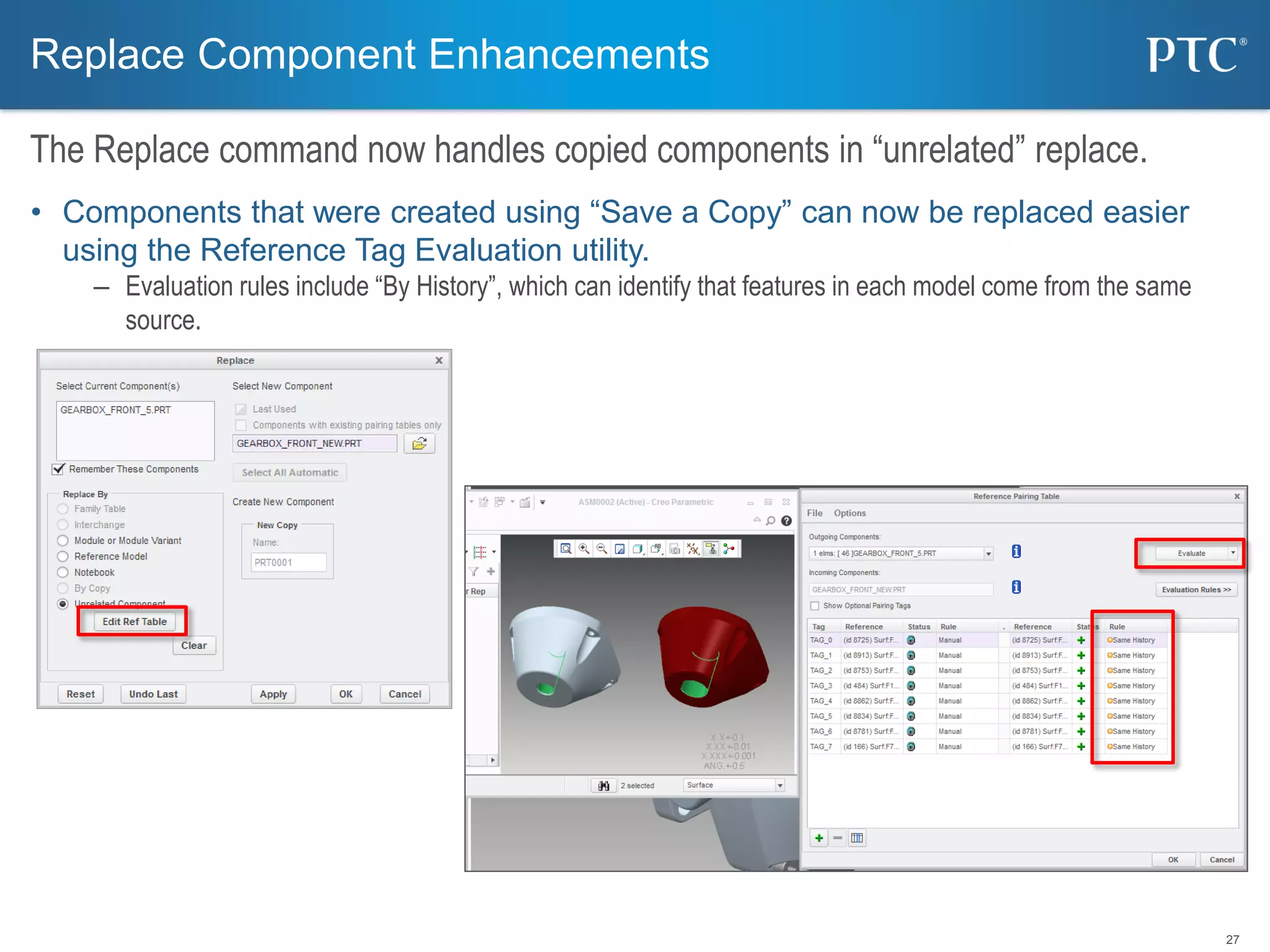 27
• Components that were created using “Save a Copy” can now be replaced easier
using the Reference Tag Evaluation utility.
– Evaluation rules include “By History”, which can identify that features in each model come from the same
source.
Replace Component Enhancements
The Replace command now handles copied components in “unrelated” replace.
 