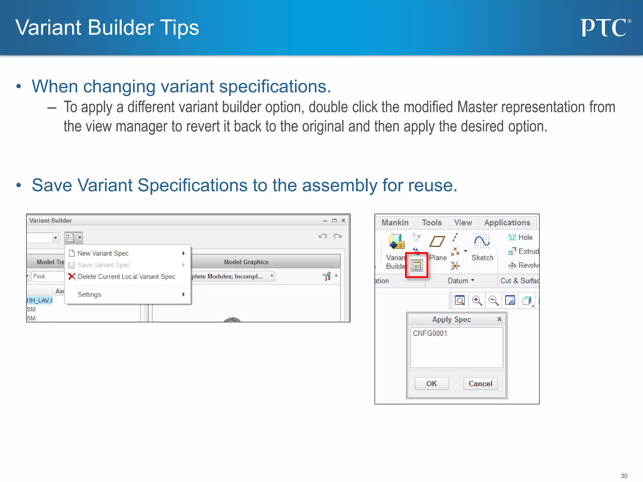 30
• When changing variant specifications.
– To apply a different variant builder option, double click the modified Master representation from
the view manager to revert it back to the original and then apply the desired option.
• Save Variant Specifications to the assembly for reuse.
Variant Builder Tips
 