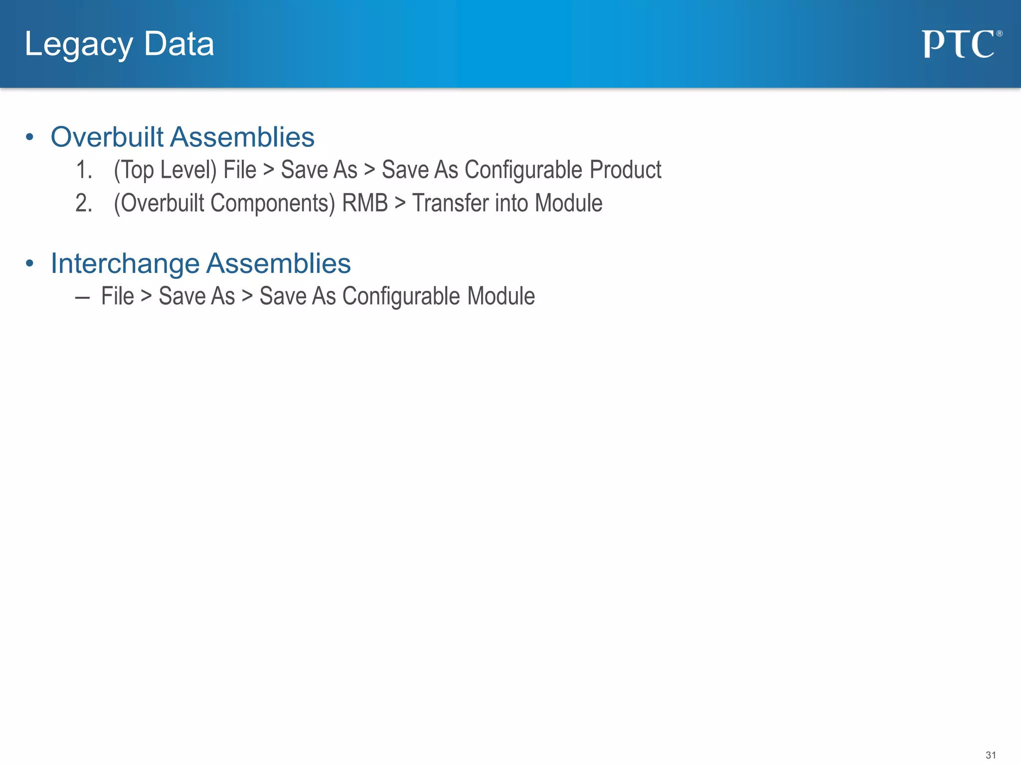 31
• Overbuilt Assemblies
1. (Top Level) File > Save As > Save As Configurable Product
2. (Overbuilt Components) RMB > Transfer into Module
• Interchange Assemblies
– File > Save As > Save As Configurable Module
Legacy Data
 
