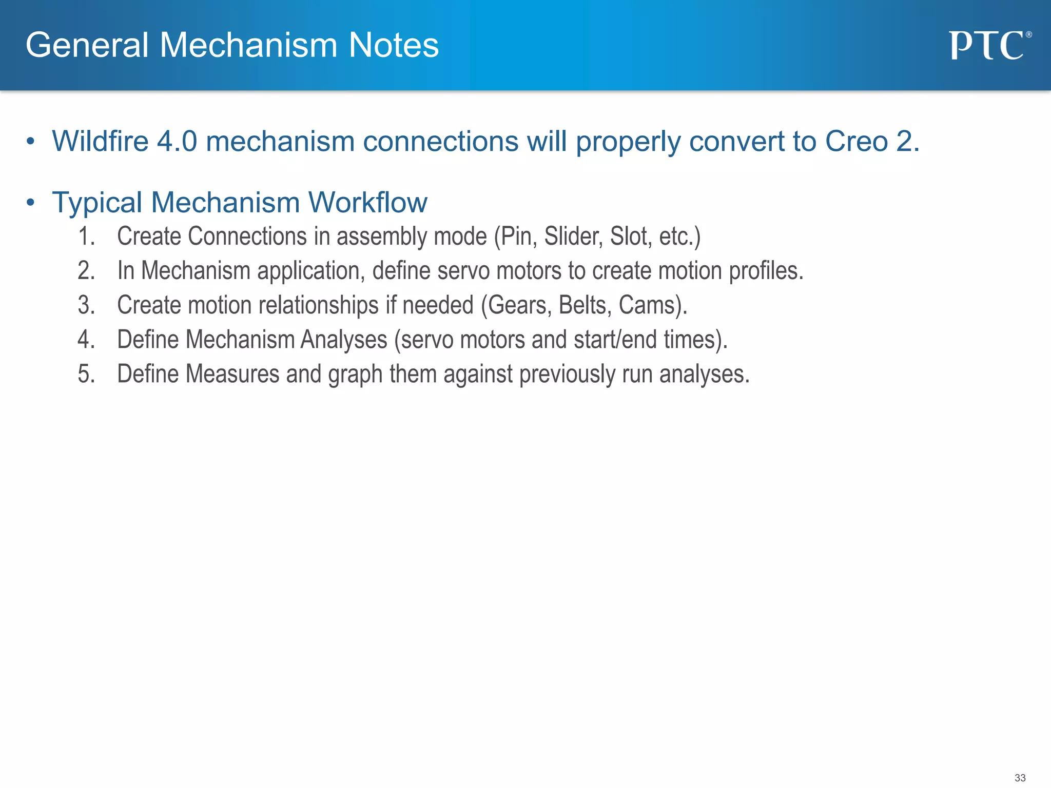 33
• Wildfire 4.0 mechanism connections will properly convert to Creo 2.
• Typical Mechanism Workflow
1. Create Connections in assembly mode (Pin, Slider, Slot, etc.)
2. In Mechanism application, define servo motors to create motion profiles.
3. Create motion relationships if needed (Gears, Belts, Cams).
4. Define Mechanism Analyses (servo motors and start/end times).
5. Define Measures and graph them against previously run analyses.
General Mechanism Notes
 