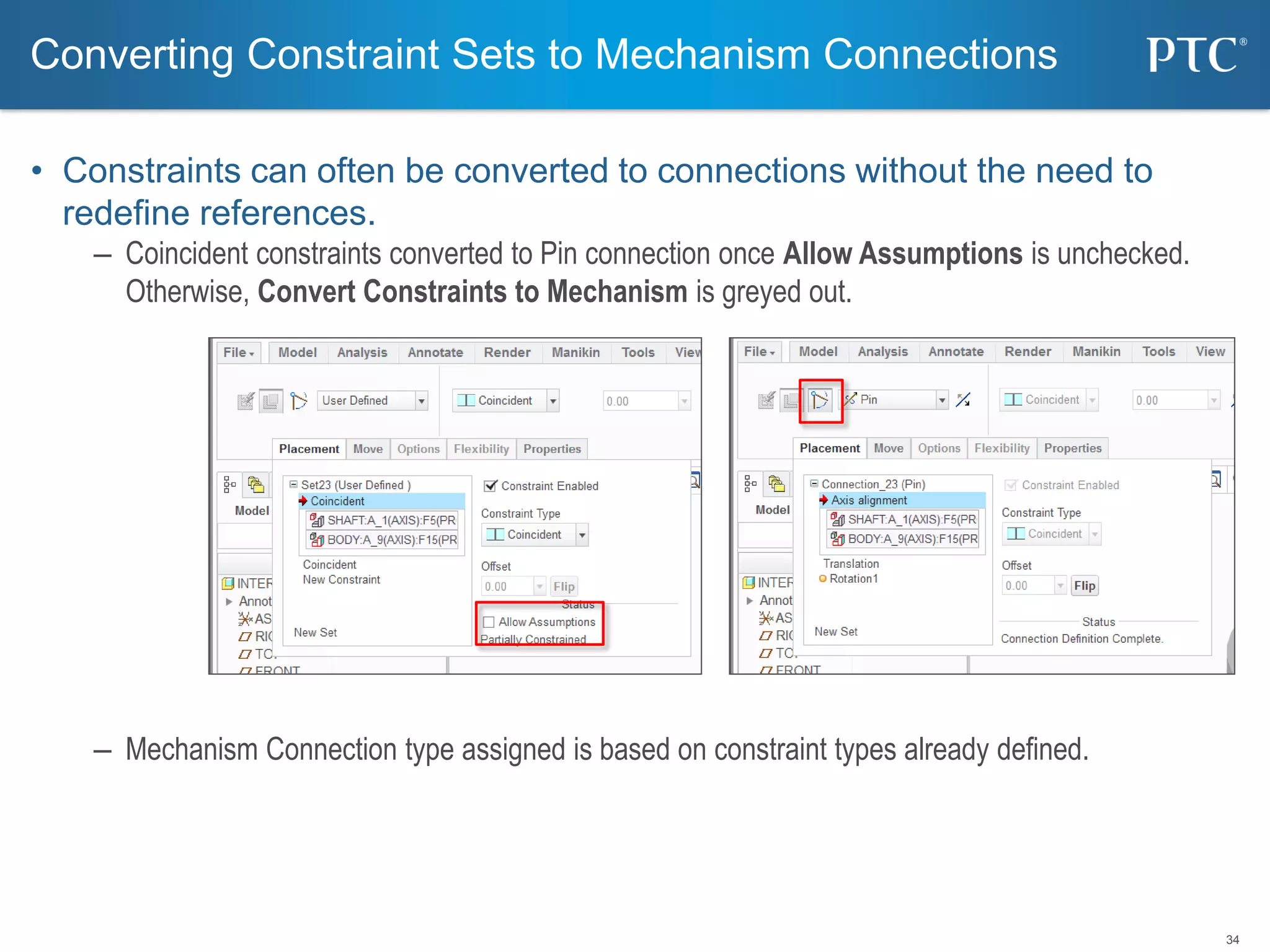 34
• Constraints can often be converted to connections without the need to
redefine references.
– Coincident constraints converted to Pin connection once Allow Assumptions is unchecked.
Otherwise, Convert Constraints to Mechanism is greyed out.
– Mechanism Connection type assigned is based on constraint types already defined.
Converting Constraint Sets to Mechanism Connections
 
