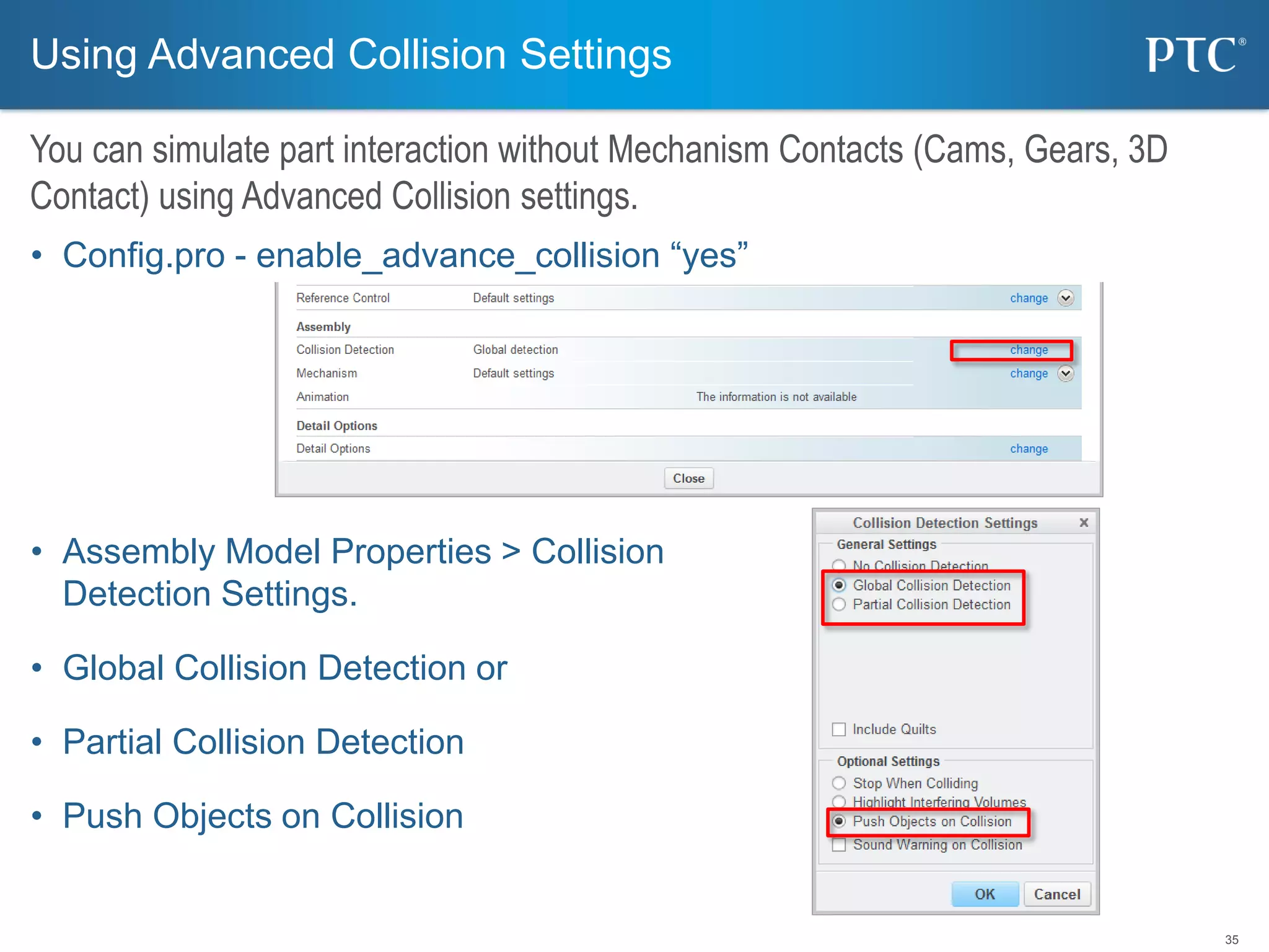 35
• Config.pro - enable_advance_collision “yes”
• Assembly Model Properties > Collision
Detection Settings.
• Global Collision Detection or
• Partial Collision Detection
• Push Objects on Collision
Using Advanced Collision Settings
You can simulate part interaction without Mechanism Contacts (Cams, Gears, 3D
Contact) using Advanced Collision settings.
 