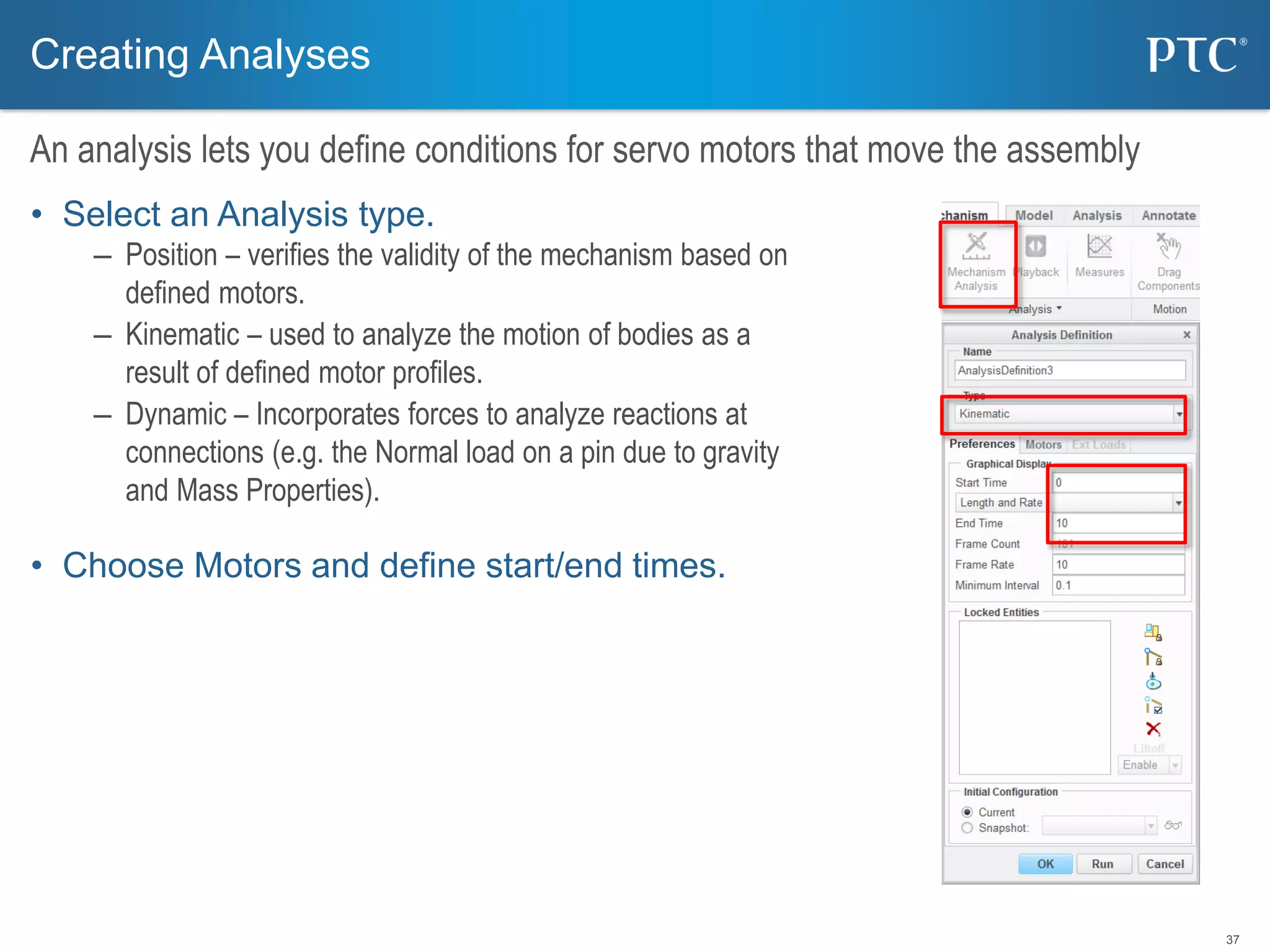 37
Creating Analyses
An analysis lets you define conditions for servo motors that move the assembly
• Select an Analysis type.
– Position – verifies the validity of the mechanism based on
defined motors.
– Kinematic – used to analyze the motion of bodies as a
result of defined motor profiles.
– Dynamic – Incorporates forces to analyze reactions at
connections (e.g. the Normal load on a pin due to gravity
and Mass Properties).
• Choose Motors and define start/end times.
 