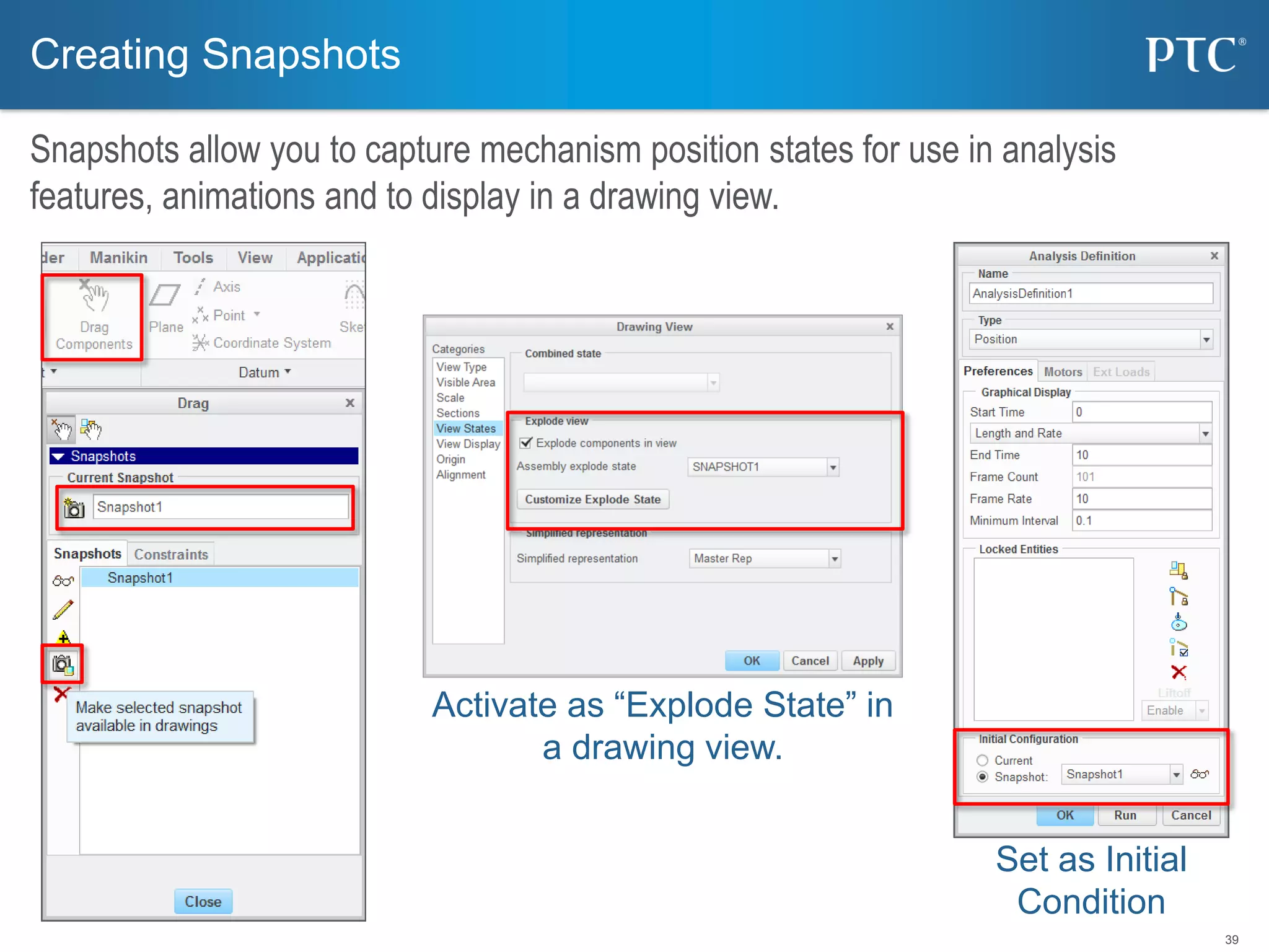39
Creating Snapshots
Snapshots allow you to capture mechanism position states for use in analysis
features, animations and to display in a drawing view.
Activate as “Explode State” in
a drawing view.
Set as Initial
Condition
 