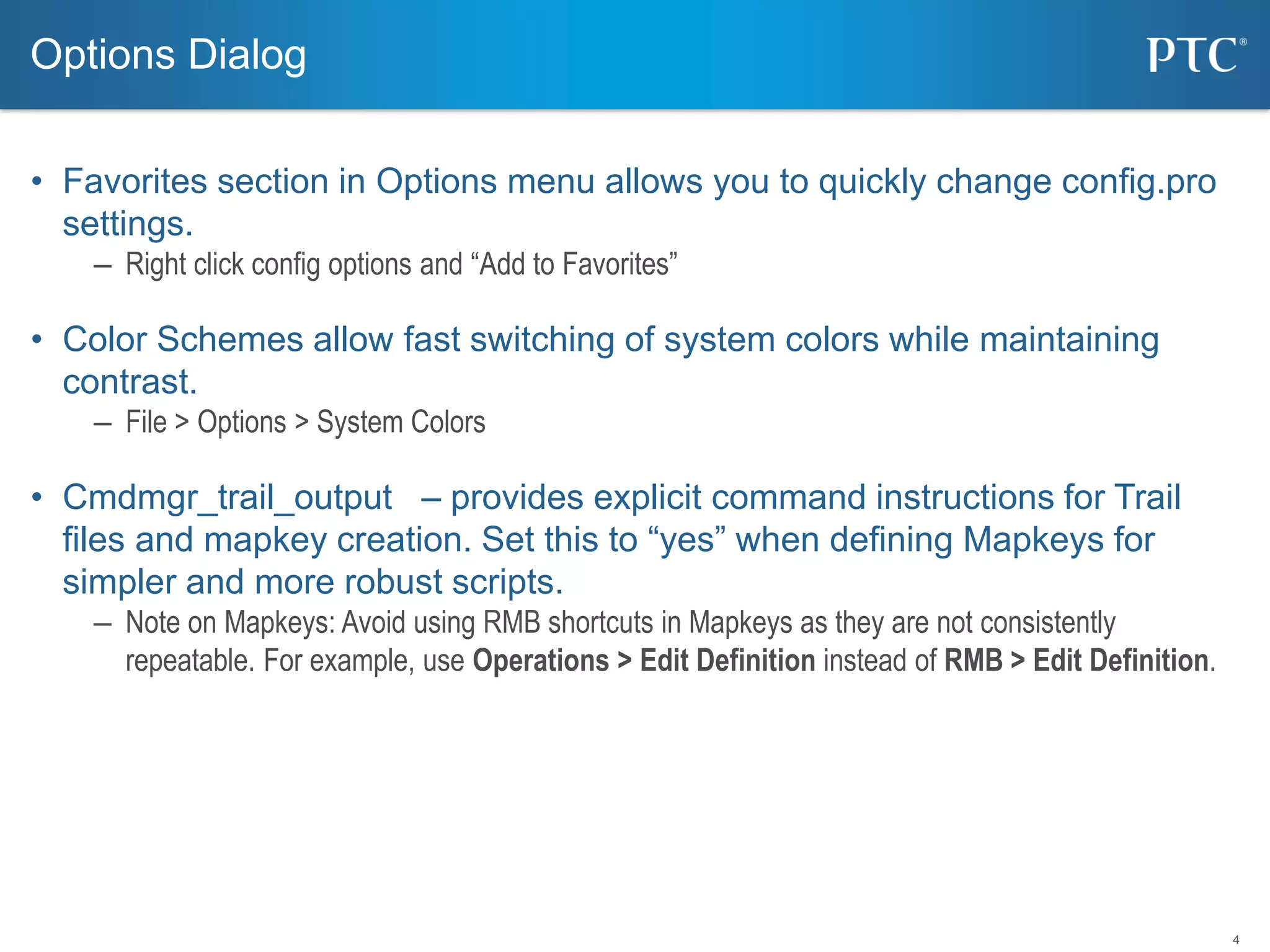 4
• Favorites section in Options menu allows you to quickly change config.pro
settings.
– Right click config options and “Add to Favorites”
• Color Schemes allow fast switching of system colors while maintaining
contrast.
– File > Options > System Colors
• Cmdmgr_trail_output – provides explicit command instructions for Trail
files and mapkey creation. Set this to “yes” when defining Mapkeys for
simpler and more robust scripts.
– Note on Mapkeys: Avoid using RMB shortcuts in Mapkeys as they are not consistently
repeatable. For example, use Operations > Edit Definition instead of RMB > Edit Definition.
Options Dialog
 