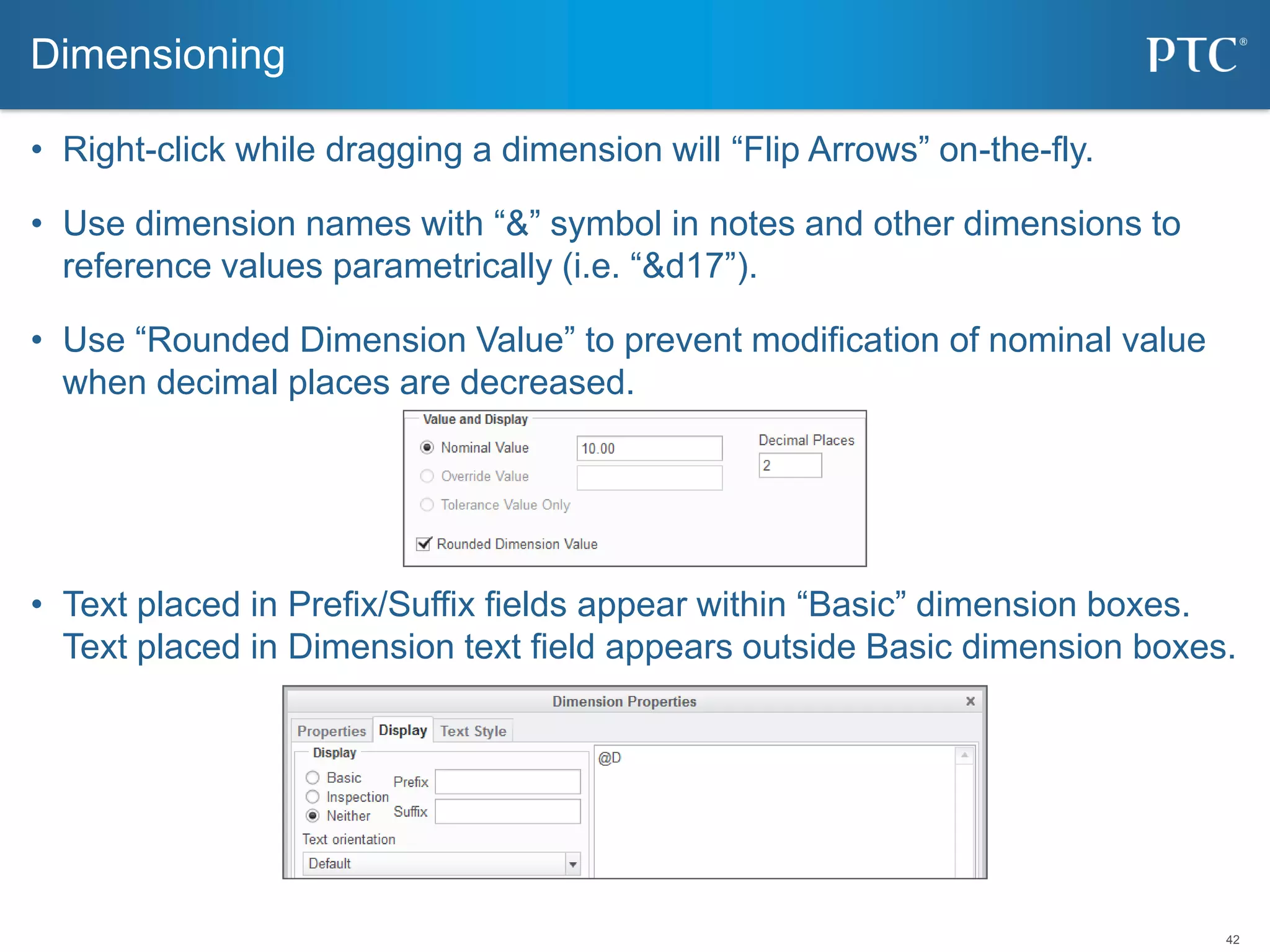 42
• Right-click while dragging a dimension will “Flip Arrows” on-the-fly.
• Use dimension names with “&” symbol in notes and other dimensions to
reference values parametrically (i.e. “&d17”).
• Use “Rounded Dimension Value” to prevent modification of nominal value
when decimal places are decreased.
• Text placed in Prefix/Suffix fields appear within “Basic” dimension boxes.
Text placed in Dimension text field appears outside Basic dimension boxes.
Dimensioning
 