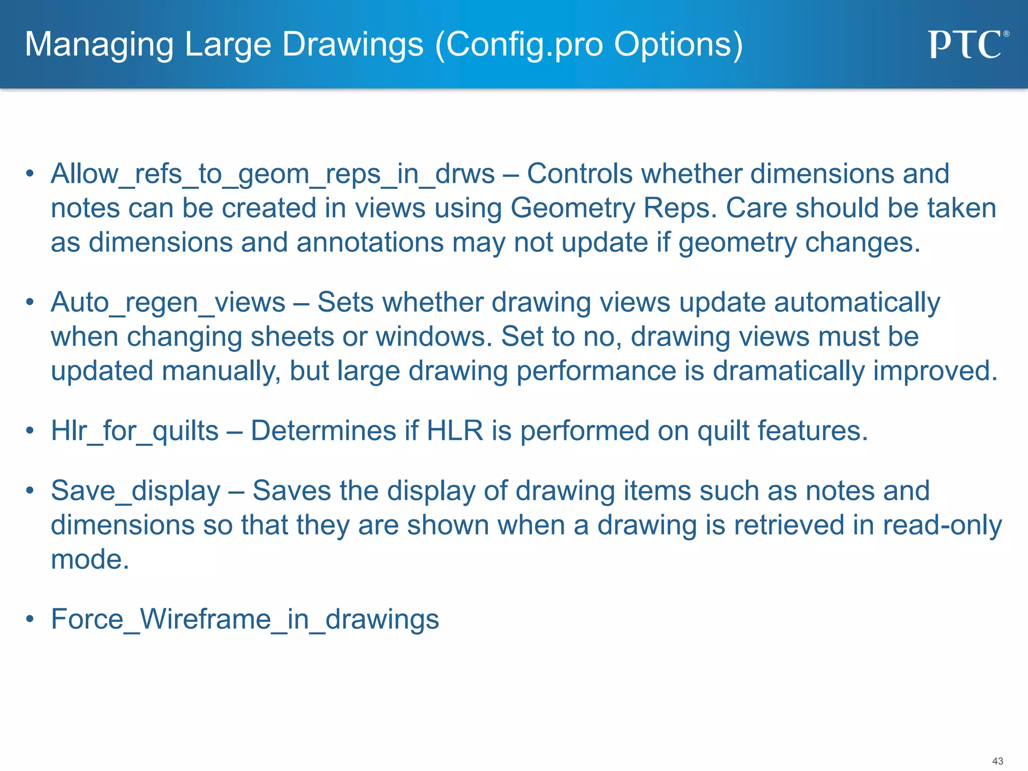 43
• Allow_refs_to_geom_reps_in_drws – Controls whether dimensions and
notes can be created in views using Geometry Reps. Care should be taken
as dimensions and annotations may not update if geometry changes.
• Auto_regen_views – Sets whether drawing views update automatically
when changing sheets or windows. Set to no, drawing views must be
updated manually, but large drawing performance is dramatically improved.
• Hlr_for_quilts – Determines if HLR is performed on quilt features.
• Save_display – Saves the display of drawing items such as notes and
dimensions so that they are shown when a drawing is retrieved in read-only
mode.
• Force_Wireframe_in_drawings
Managing Large Drawings (Config.pro Options)
 