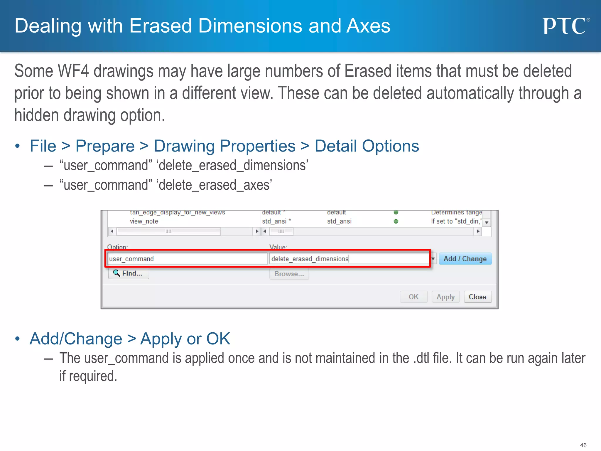 46
• File > Prepare > Drawing Properties > Detail Options
– “user_command” ‘delete_erased_dimensions’
– “user_command” ‘delete_erased_axes’
• Add/Change > Apply or OK
– The user_command is applied once and is not maintained in the .dtl file. It can be run again later
if required.
Dealing with Erased Dimensions and Axes
Some WF4 drawings may have large numbers of Erased items that must be deleted
prior to being shown in a different view. These can be deleted automatically through a
hidden drawing option.
 