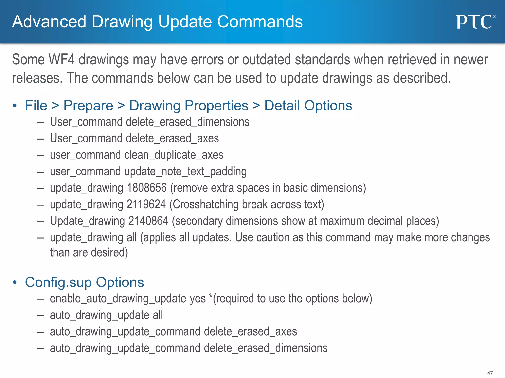 47
• File > Prepare > Drawing Properties > Detail Options
– User_command delete_erased_dimensions
– User_command delete_erased_axes
– user_command clean_duplicate_axes
– user_command update_note_text_padding
– update_drawing 1808656 (remove extra spaces in basic dimensions)
– update_drawing 2119624 (Crosshatching break across text)
– Update_drawing 2140864 (secondary dimensions show at maximum decimal places)
– update_drawing all (applies all updates. Use caution as this command may make more changes
than are desired)
• Config.sup Options
– enable_auto_drawing_update yes *(required to use the options below)
– auto_drawing_update all
– auto_drawing_update_command delete_erased_axes
– auto_drawing_update_command delete_erased_dimensions
Advanced Drawing Update Commands
Some WF4 drawings may have errors or outdated standards when retrieved in newer
releases. The commands below can be used to update drawings as described.
 