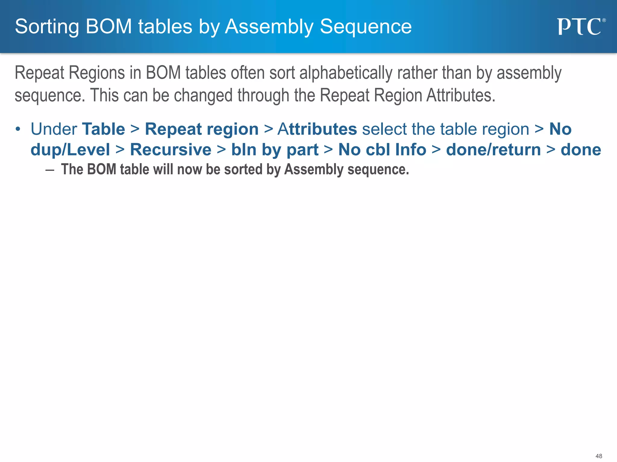48
• Under Table > Repeat region > Attributes select the table region > No
dup/Level > Recursive > bln by part > No cbl Info > done/return > done
– The BOM table will now be sorted by Assembly sequence.
Sorting BOM tables by Assembly Sequence
Repeat Regions in BOM tables often sort alphabetically rather than by assembly
sequence. This can be changed through the Repeat Region Attributes.
 