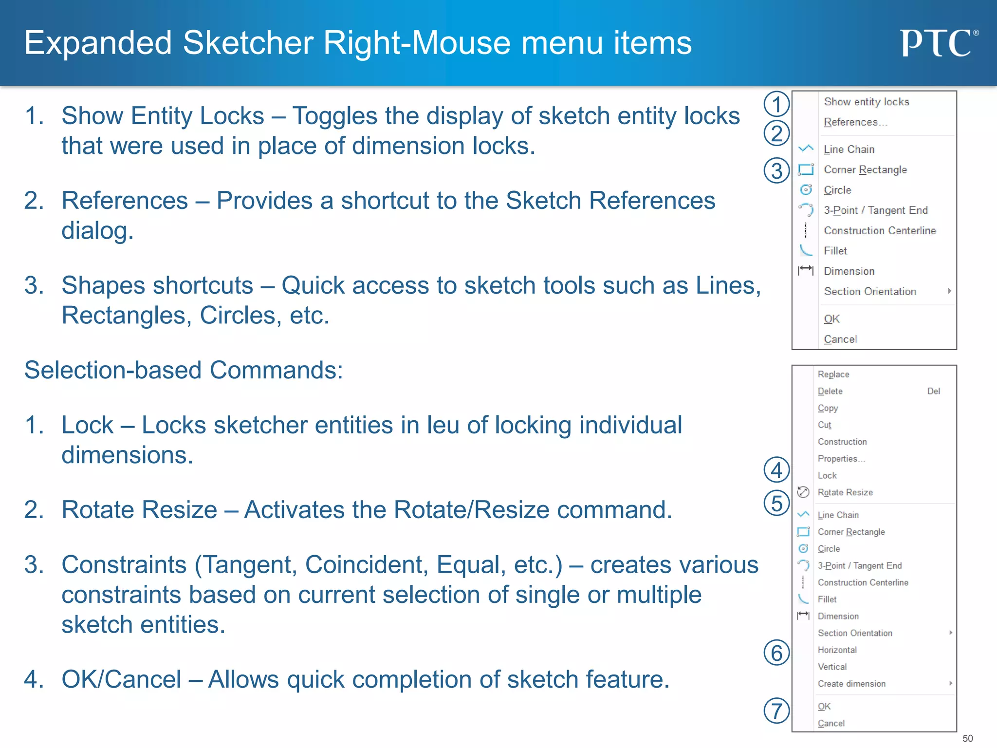 50
1. Show Entity Locks – Toggles the display of sketch entity locks
that were used in place of dimension locks.
2. References – Provides a shortcut to the Sketch References
dialog.
3. Shapes shortcuts – Quick access to sketch tools such as Lines,
Rectangles, Circles, etc.
Selection-based Commands:
1. Lock – Locks sketcher entities in leu of locking individual
dimensions.
2. Rotate Resize – Activates the Rotate/Resize command.
3. Constraints (Tangent, Coincident, Equal, etc.) – creates various
constraints based on current selection of single or multiple
sketch entities.
4. OK/Cancel – Allows quick completion of sketch feature.
Expanded Sketcher Right-Mouse menu items
1
2
3
4
5
6
7
 
