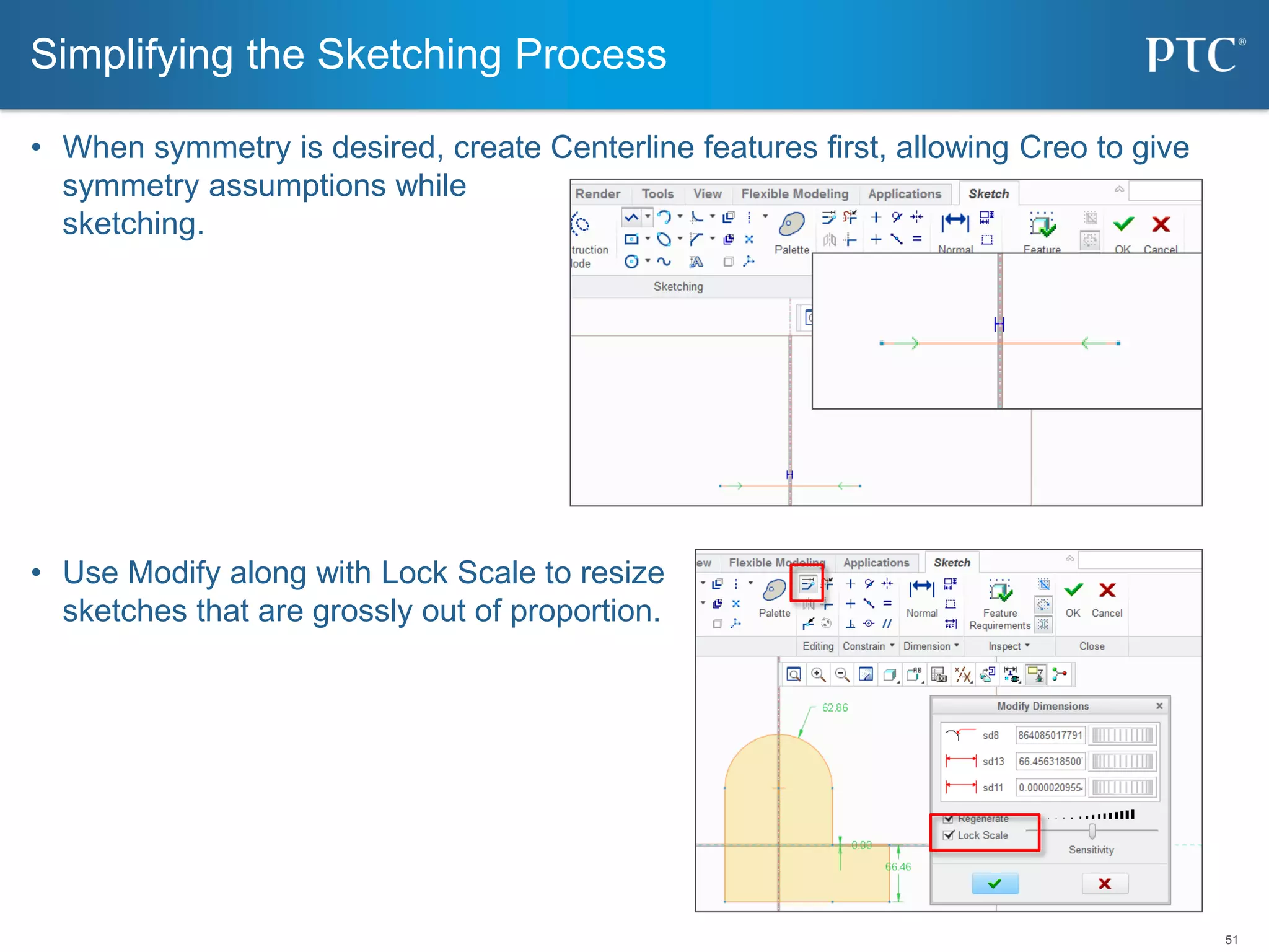 51
• When symmetry is desired, create Centerline features first, allowing Creo to give
symmetry assumptions while
sketching.
• Use Modify along with Lock Scale to resize
sketches that are grossly out of proportion.
Simplifying the Sketching Process
 