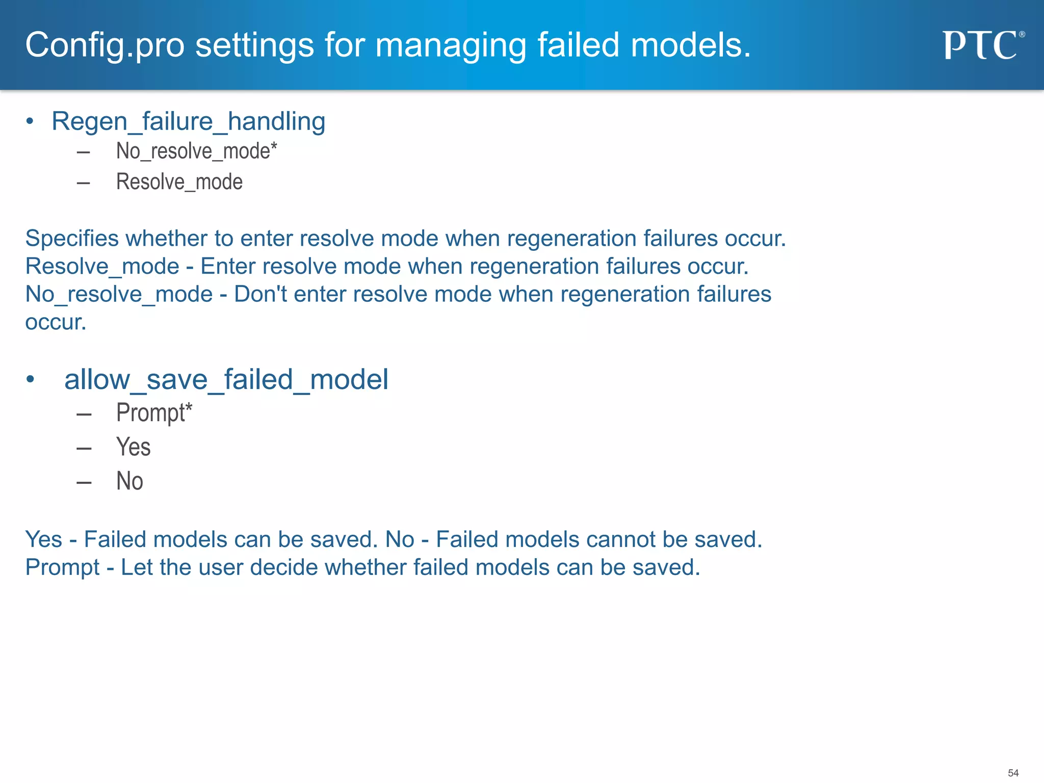 54
• Regen_failure_handling
– No_resolve_mode*
– Resolve_mode
Specifies whether to enter resolve mode when regeneration failures occur.
Resolve_mode - Enter resolve mode when regeneration failures occur.
No_resolve_mode - Don't enter resolve mode when regeneration failures
occur.
• allow_save_failed_model
– Prompt*
– Yes
– No
Yes - Failed models can be saved. No - Failed models cannot be saved.
Prompt - Let the user decide whether failed models can be saved.
Config.pro settings for managing failed models.
 