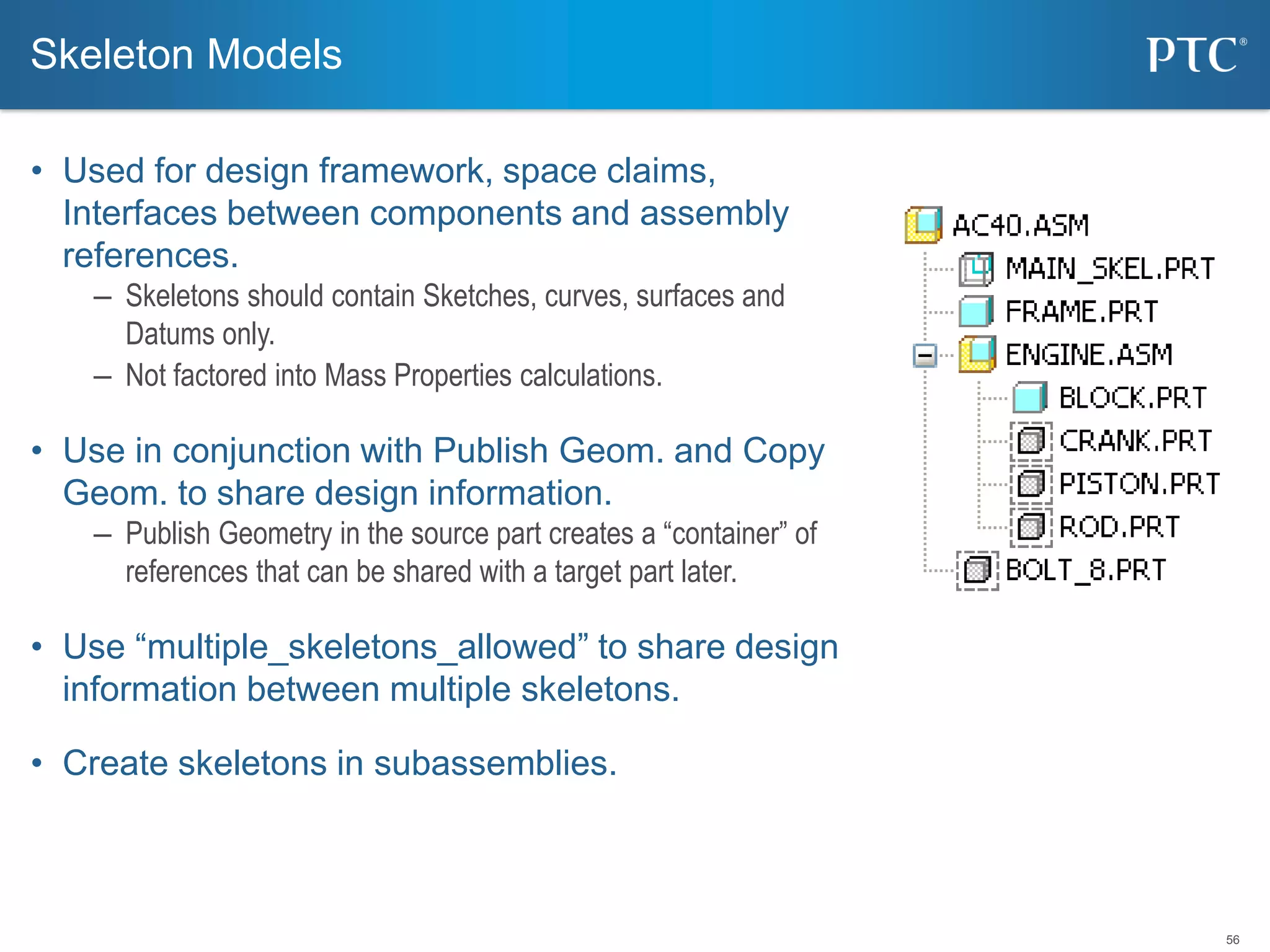 56
• Used for design framework, space claims,
Interfaces between components and assembly
references.
– Skeletons should contain Sketches, curves, surfaces and
Datums only.
– Not factored into Mass Properties calculations.
• Use in conjunction with Publish Geom. and Copy
Geom. to share design information.
– Publish Geometry in the source part creates a “container” of
references that can be shared with a target part later.
• Use “multiple_skeletons_allowed” to share design
information between multiple skeletons.
• Create skeletons in subassemblies.
Skeleton Models
 