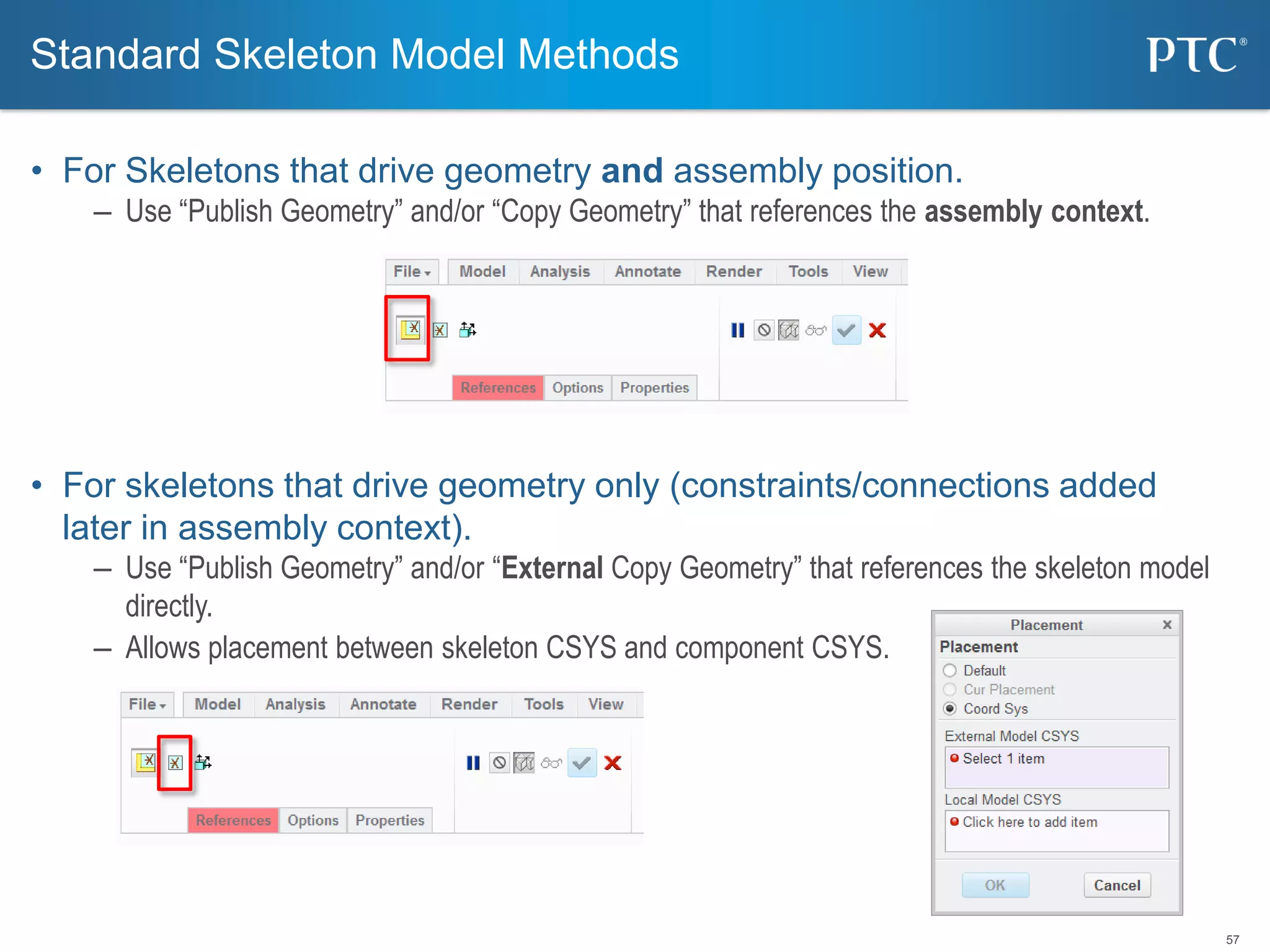 57
• For Skeletons that drive geometry and assembly position.
– Use “Publish Geometry” and/or “Copy Geometry” that references the assembly context.
• For skeletons that drive geometry only (constraints/connections added
later in assembly context).
– Use “Publish Geometry” and/or “External Copy Geometry” that references the skeleton model
directly.
– Allows placement between skeleton CSYS and component CSYS.
Standard Skeleton Model Methods
 