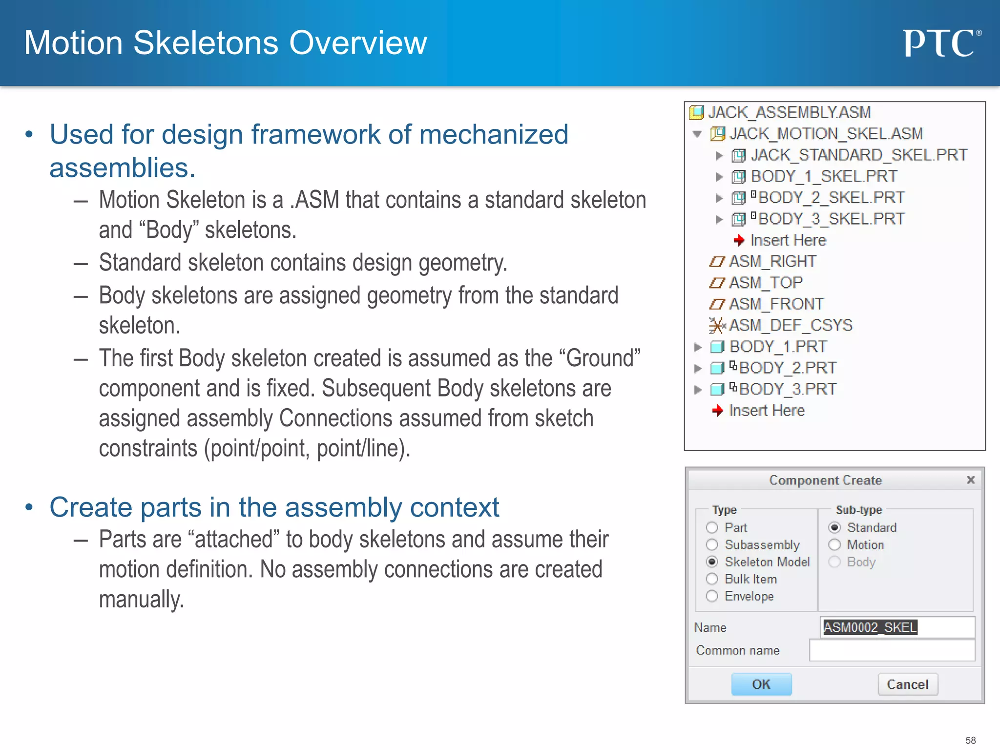 58
• Used for design framework of mechanized
assemblies.
– Motion Skeleton is a .ASM that contains a standard skeleton
and “Body” skeletons.
– Standard skeleton contains design geometry.
– Body skeletons are assigned geometry from the standard
skeleton.
– The first Body skeleton created is assumed as the “Ground”
component and is fixed. Subsequent Body skeletons are
assigned assembly Connections assumed from sketch
constraints (point/point, point/line).
• Create parts in the assembly context
– Parts are “attached” to body skeletons and assume their
motion definition. No assembly connections are created
manually.
Motion Skeletons Overview
 