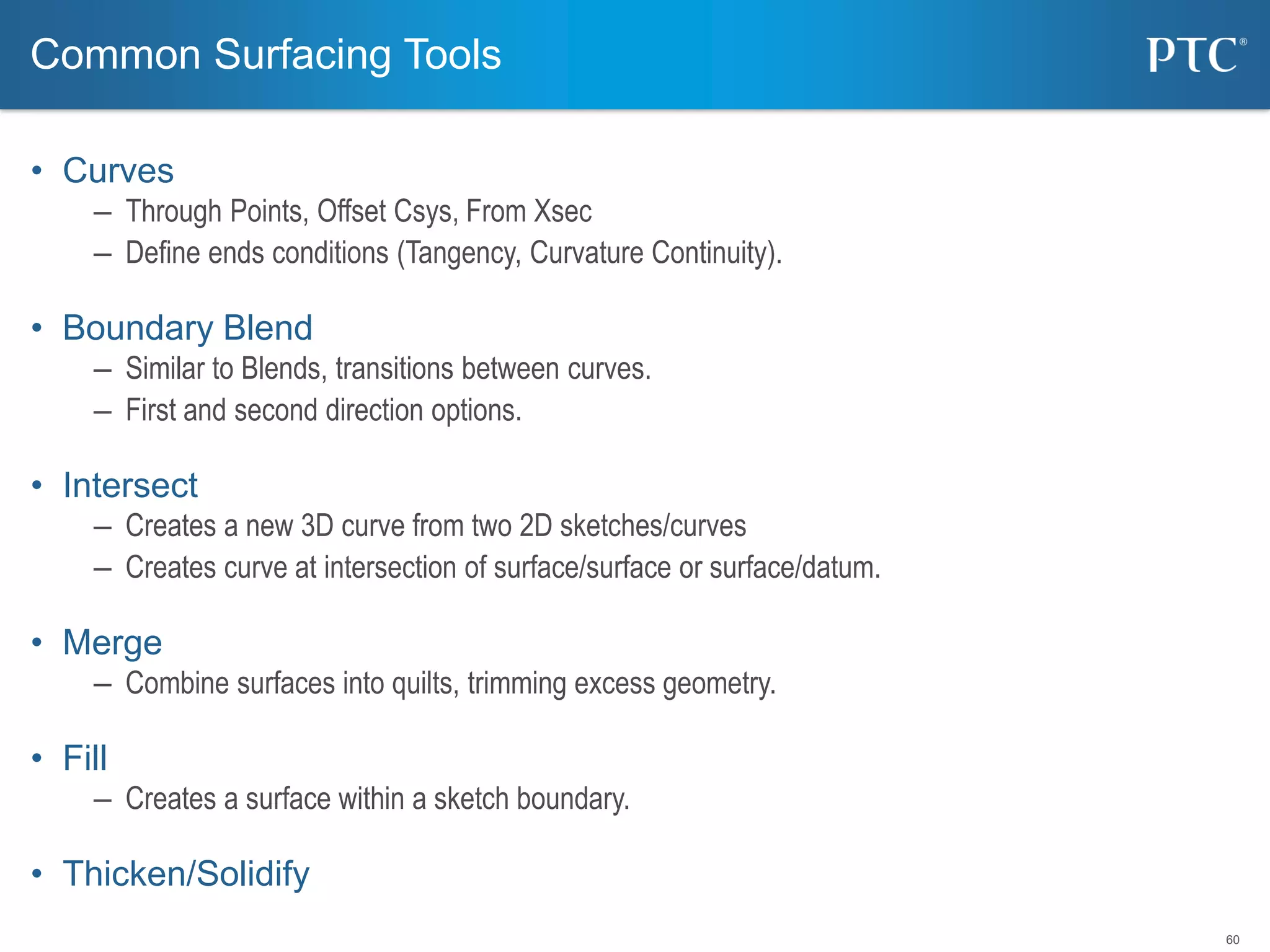 60
• Curves
– Through Points, Offset Csys, From Xsec
– Define ends conditions (Tangency, Curvature Continuity).
• Boundary Blend
– Similar to Blends, transitions between curves.
– First and second direction options.
• Intersect
– Creates a new 3D curve from two 2D sketches/curves
– Creates curve at intersection of surface/surface or surface/datum.
• Merge
– Combine surfaces into quilts, trimming excess geometry.
• Fill
– Creates a surface within a sketch boundary.
• Thicken/Solidify
Common Surfacing Tools
 