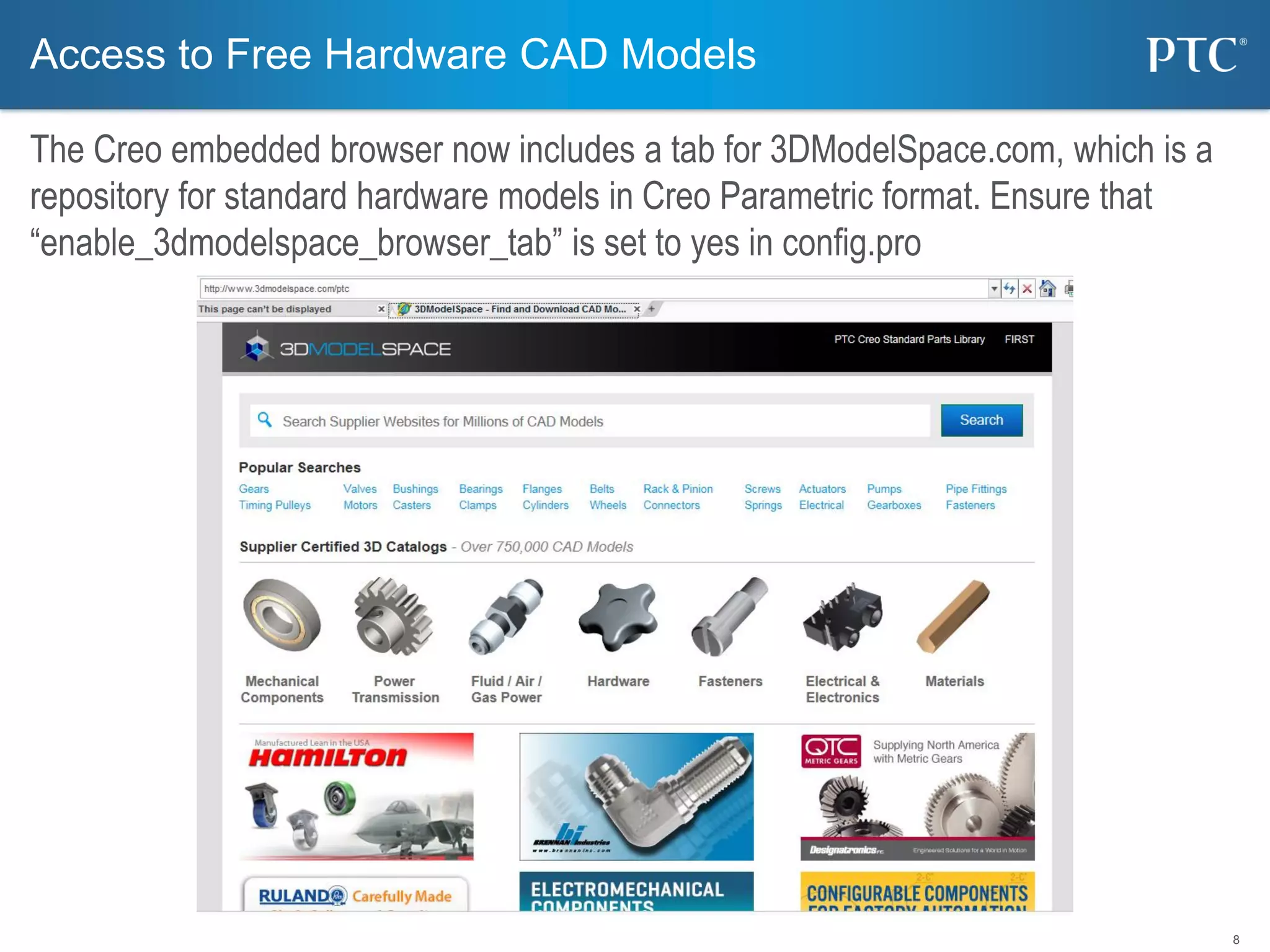 8
Access to Free Hardware CAD Models
The Creo embedded browser now includes a tab for 3DModelSpace.com, which is a
repository for standard hardware models in Creo Parametric format. Ensure that
“enable_3dmodelspace_browser_tab” is set to yes in config.pro
 