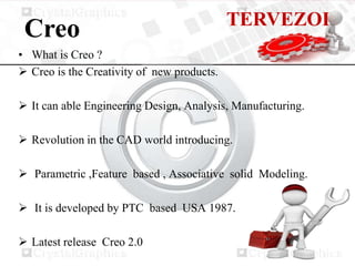 TERVEZOI
 Creo
• What is Creo ?
 Creo is the Creativity of new products.

 It can able Engineering Design, Analysis, Manufacturing.

 Revolution in the CAD world introducing.

 Parametric ,Feature based , Associative solid Modeling.

 It is developed by PTC based USA 1987.

 Latest release Creo 2.0
 