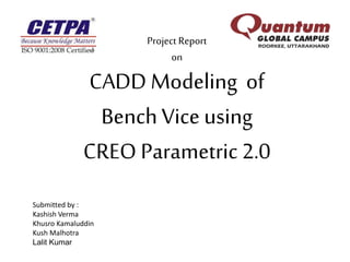 Project Report
on
CADD Modeling of
BenchVice using
CREO Parametric 2.0
Submitted by :
Kashish Verma
Khusro Kamaluddin
Kush Malhotra
Lalit Kumar
 