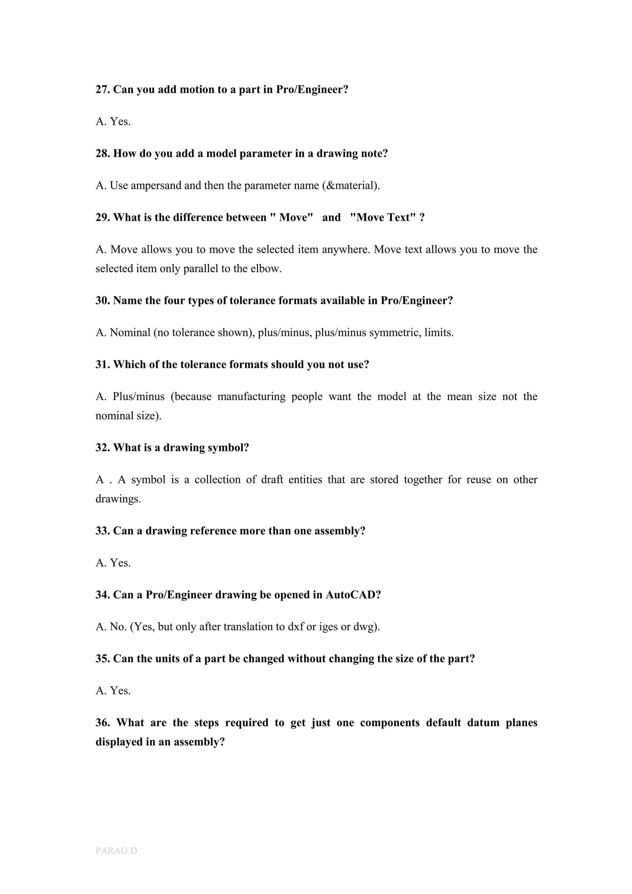 PARAG D
27. Can you add motion to a part in Pro/Engineer?
A. Yes.
28. How do you add a model parameter in a drawing note?
A. Use ampersand and then the parameter name (&material).
29. What is the difference between " Move" and "Move Text" ?
A. Move allows you to move the selected item anywhere. Move text allows you to move the
selected item only parallel to the elbow.
30. Name the four types of tolerance formats available in Pro/Engineer?
A. Nominal (no tolerance shown), plus/minus, plus/minus symmetric, limits.
31. Which of the tolerance formats should you not use?
A. Plus/minus (because manufacturing people want the model at the mean size not the
nominal size).
32. What is a drawing symbol?
A . A symbol is a collection of draft entities that are stored together for reuse on other
drawings.
33. Can a drawing reference more than one assembly?
A. Yes.
34. Can a Pro/Engineer drawing be opened in AutoCAD?
A. No. (Yes, but only after translation to dxf or iges or dwg).
35. Can the units of a part be changed without changing the size of the part?
A. Yes.
36. What are the steps required to get just one components default datum planes
displayed in an assembly?
 