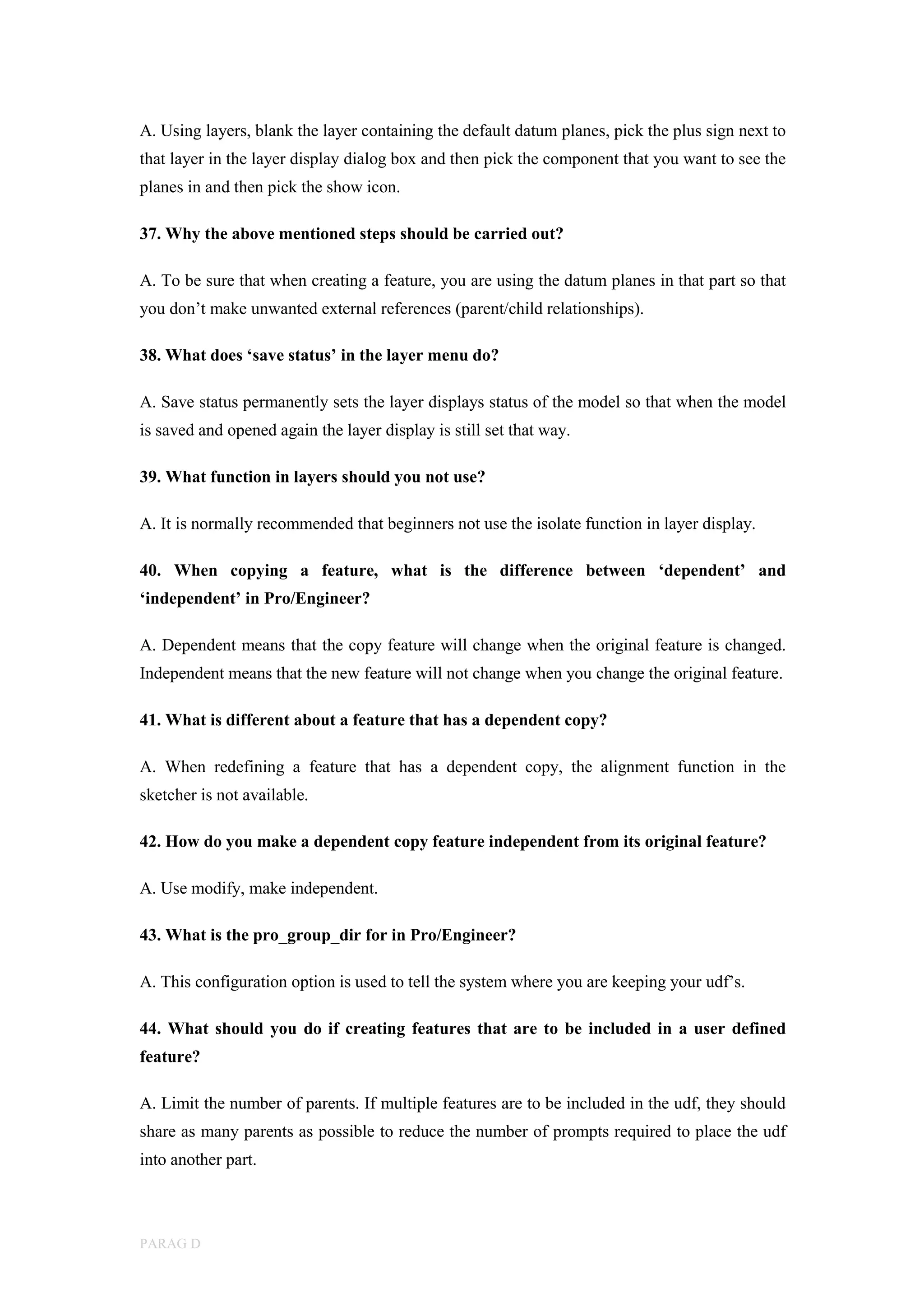 PARAG D
A. Using layers, blank the layer containing the default datum planes, pick the plus sign next to
that layer in the layer display dialog box and then pick the component that you want to see the
planes in and then pick the show icon.
37. Why the above mentioned steps should be carried out?
A. To be sure that when creating a feature, you are using the datum planes in that part so that
you don’t make unwanted external references (parent/child relationships).
38. What does ‘save status’ in the layer menu do?
A. Save status permanently sets the layer displays status of the model so that when the model
is saved and opened again the layer display is still set that way.
39. What function in layers should you not use?
A. It is normally recommended that beginners not use the isolate function in layer display.
40. When copying a feature, what is the difference between ‘dependent’ and
‘independent’ in Pro/Engineer?
A. Dependent means that the copy feature will change when the original feature is changed.
Independent means that the new feature will not change when you change the original feature.
41. What is different about a feature that has a dependent copy?
A. When redefining a feature that has a dependent copy, the alignment function in the
sketcher is not available.
42. How do you make a dependent copy feature independent from its original feature?
A. Use modify, make independent.
43. What is the pro_group_dir for in Pro/Engineer?
A. This configuration option is used to tell the system where you are keeping your udf’s.
44. What should you do if creating features that are to be included in a user defined
feature?
A. Limit the number of parents. If multiple features are to be included in the udf, they should
share as many parents as possible to reduce the number of prompts required to place the udf
into another part.
 