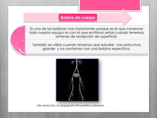 Bobina de cuerpo
Es una de los bobinas mas importantes porque es la que compone
todo nuestro equipo es con la que emitimos señal cuando tenemos
antenas de recepción de superficie.
También se utiliza cuando tenemos que estudiar una estructura
grande y no contamos con una bobina especifica.
alta resolución, la angiografía RM periférica bilateral.
 