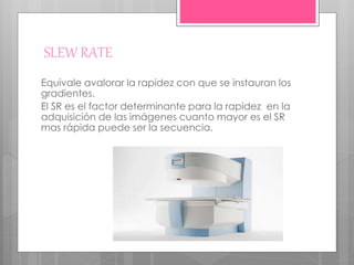 SLEW RATE
Equivale avalorar la rapidez con que se instauran los
gradientes.
El SR es el factor determinante para la rapidez en la
adquisición de las imágenes cuanto mayor es el SR
mas rápida puede ser la secuencia.
 