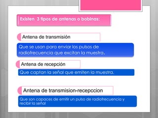 Antena de transmisión
Que se usan para enviar los pulsos de
radiofrecuencia que excitan la muestra.
Antena de recepción
Que captan la señal que emiten la muestra.
Antena de transmision-recepccion
Que son capaces de emitir un pulso de radiofrecuencia y
recibir la señal
Existen 3 tipos de antenas o bobinas:
 