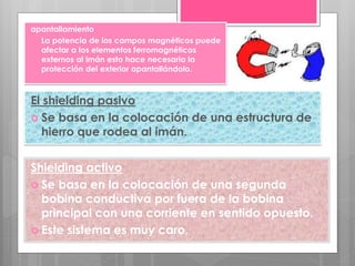 apantallamiento
 La potencia de los campos magnéticos puede
afectar a los elementos ferromagnéticos
externos al imán esto hace necesaria la
protección del exterior apantallándolo.
El shielding pasivo
 Se basa en la colocación de una estructura de
hierro que rodea al imán.
Shielding activo
 Se basa en la colocación de una segunda
bobina conductiva por fuera de la bobina
principal con una corriente en sentido opuesto.
 Este sistema es muy caro.
 