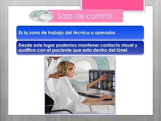 Sala de control
Es la zona de trabajo del técnico u operador.
Desde este lugar podemos mantener contacto visual y
auditivo con el paciente que esta dentro del túnel.
 