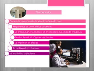El ordenador
Consta de una pantalla de visualización en la que :
Registramos los datos de los pacientes
Se programan, modifican y se envían las secuencias de imágenes
Se visualizan las imágenes resultantes
Se imprimen las placas
Se archivan las imágenes
Se monitoriza al paciente
 
