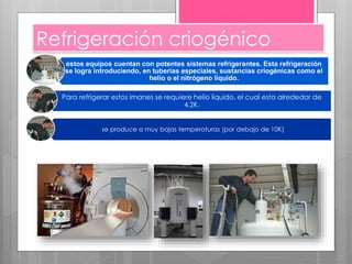 Refrigeración criogénico
estos equipos cuentan con potentes sistemas refrigerantes. Esta refrigeración
se logra introduciendo, en tuberías especiales, sustancias criogénicas como el
helio o el nitrógeno líquido.
Para refrigerar estos imanes se requiere helio liquido, el cual esta alrededor de
4,2K.
se produce a muy bajas temperaturas (por debajo de 10K)
 