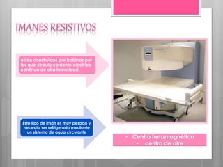 Este tipo de imán es muy pesado y
necesita ser refrigerado mediante
un sistema de agua circulante
están construidos por bobinas por
las que circula corriente eléctrica
continua de alta intensidad.
• Centro ferromagnético
• centro de aire
 