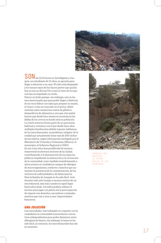 SONlas 13:15 horas en Antofagasta y Joa-
quín, un estudiante de 12 años, se apronta para
llegar a almorzar a su casa. El cielo está despejado
y los tenues rayos de luz hacen prever que quizás
hoy no sea un día tan frío como el resto de los que
nos han acompañado en otoño.
Parece un lindo paisaje, sin embargo, aún no he-
mos mencionado que para poder llegar a disfrutar
de los ricos fideos con salsa que preparó su mamá,
el ‘Joaco’ como es conocido en el sector, debió
caminar entre numerosos restos de plástico,
desperdicios de alimentos y uno que otro pañal;
basura que desde hace meses se acumula en las
faldas de los cerros en donde está su población.
La visión anterior forma parte de un panorama
habitual y continuo con el que desde hace años
múltiples familias han debido toparse, hablamos
de los microbasurales, un problema ‘estigma’ de la
ciudad que actualmente tiene más de 200 nichos
de escombros, según información entregada por el
Ministerio de Vivienda y Urbanismo (Minvu), el
municipio, el Gobierno Regional y CREO.
Es así como éstos han proliferado de manera
transversal en diversos sectores de la ciudad,
contribuyendo a la disminución de los espacios
públicos impidiendo la interacción y la recreación
de la comunidad, como también transformando a
sitios eriazos en verdaderos campos de albergue
de microorganismos, roedores e insectos que au-
mentan la presencia de la contaminación, de los
vectores de enfermedades y de delincuencia.
Para la familia de Joaquín no ha sido fácil vivir
durante todo este tiempo a escasos metros de un
microbasural, más aún cuando en aquel lugar
hacía años atrás, los niños podían utilizar el
terreno para jugar a la pelota sin la preocupación
de toparse con desechos, escombros y animales
muertos que van a tirar a esos ‘improvisados’
basureros.
UNA SOLUCIÓN
Las autoridades han trabajado en conjunto con la
ciudadanía, la comunidad universitaria e inicia-
tivas independientes para poder disminuir estos
albergues de basura, sin embargo, la tarea no ha
sido fácil, al contrario, los microbasurales han ido
en aumento.
Imágenes que
muestran
el estado
actual de las
quebradas
17
 