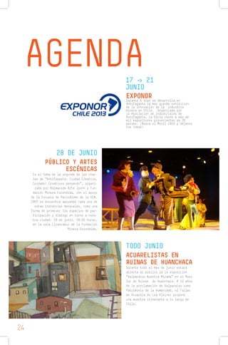 AGENDA17 -> 21
JUNIO
28 DE JUNIO
TODO JUNIO
EXPONORDurante 5 días se desarrolla en
Antofagasta la más grande exhibición
de la innovación de la industria
minera en Chile. Organizada por
la Asociación de Industriales de
Antofagasta, la feria reúne a más de
mil expositores provenientes de 30
países. ¡Busca el Móvil CREO y déjanos
tus ideas!
PÚBLICO Y ARTES
ESCÉNICAS
Es el tema de la segunda de las char-
las de “Antofagasta: Ciudad Creativa,
Cuidado! Creativos pensando”, organi-
zada por Balmaceda Arte Joven y Fun-
dación Minera Escondida, con el apoyo
de la Escuela de Periodismo de la UCN.
CREO se encuentra apoyando cada una de
estas instancias mensuales, como una
forma de promover los espacios de par-
ticipación y diálogo en torno a nues-
tra ciudad. 28 de junio, 18:00 horas,
en la sala Licancabur de la Fundación
Minera Escondida.
ACUARELISTAS EN
RUINAS DE HUANCHACA
Durante todo el mes de junio estará
abierta al público la la exposición
“Valparaíso Nuestra Mirada” en el Muro
Sur de Ruinas de Huanchaca. A 10 años
de la proclamación de Valparaíso como
Patrimonio de la Humanidad, el Taller
de Acuarela de Lea Kleiner propone
una muestra itinerante a lo largo de
Chile.
24
 