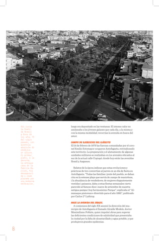 Así lucía
la Aveni-
da Brasil
a fines de
los años 70
del siglo
pasado, con
ausencia
absoluta de
edificios
en altura.
En primer
plano, a la
derecha,
la antigua
casa de la
familia Ba-
rrios, hoy
desapareci-
da y reem-
plazada por
una moderna
edificación.
luego era depositado en las ventanas. El intenso calor no
amilanaba a los jóvenes galanes que cada día, a la misma y
con la misma modalidad, recorrían la avenida en busca del
amor.
CAMPO DE EJERCICIOS DEL EJÉRCITO
El 14 de febrero de 1879 las fuerzas comandadas por el coro-
nel Emilio Sotomayor ocuparon Antofagasta, reivindicando
este territorio. La preparación y el alistamiento de algunas
unidades militares se realizaban en los arenales ubicados al
sur de la actual calle Copiapó, donde hoy están las avenidas
Brasil y Angamos.
Relatos de la época indican que estas evoluciones y
prácticas de tiro convertían al jueves en un día de fiesta en
Antofagasta. "Todas las familias i jente del pueblo, se daban
cita en la estensa playa que servía de campo de maniobras,
i la abundancia de vendedores, de mujeres elegantemente
vestidas i paisanos, daba a estas fiestas semanales cierto
parecido al famoso diez i nueve de setiembre de nuestra
antigua pampa i hoy hermosísimo Parque", explicaba el "Al-
manaque pintoresco-divertido para el año 1885", publicado
por Carlos 2° Lathrop.
NACE LA AVENIDA DEL BRASIL
A comienzos del siglo XX asumió la dirección del mu-
nicipio de Antofagasta el llamado Alcalde Modelo, doctor
Maximiliano Poblete, quien impulsó obras para superar
las deficientes condiciones de salubridad que presentaba
la ciudad por la falta de alcantarillado y agua potable, y que
produjeron grandes epidemias.
8
 