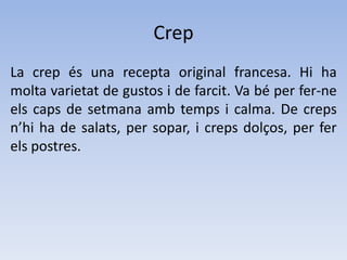 CrepLa crep és una recepta original francesa. Hi ha molta varietat de gustos i de farcit. Va béper fer-ne els caps de setmana amb temps i calma. De creps n’hi ha de salats, per sopar, i creps dolços, per fer els postres.