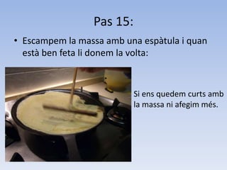 Pas 15:Escampem la massa amb una espàtula i quan està ben feta li donem la volta:	Si ens quedem curts ambla massa ni afegim més.