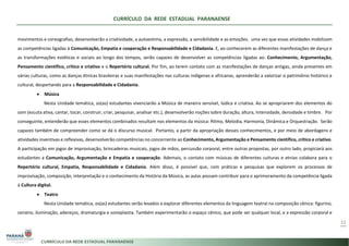 CURRÍCULO DA REDE ESTADUAL PARANAENSE
11
movimentos e coreografias, desenvolverão a criatividade, a autoestima, a expressão, a sensibilidade e as emoções. uma vez que essas atividades mobilizam
as competências ligadas à Comunicação, Empatia e cooperação e Responsabilidade e Cidadania. E, ao conhecerem as diferentes manifestações de dança e
as transformações estéticas e sociais ao longo dos tempos, serão capazes de desenvolver as competências ligadas ao: Conhecimento, Argumentação,
Pensamento científico, crítico e criativo e o Repertório cultural. Por fim, ao terem contato com as manifestações de danças antigas, ainda presentes em
várias culturas, como as danças étnicas brasileiras e suas manifestações nas culturas indígenas e africanas, aprenderão a valorizar o patrimônio histórico e
cultural, despertando para a Responsabilidade e Cidadania.
• Música
Nesta Unidade temática, os(as) estudantes vivenciarão a Música de maneira sensível, lúdica e criativa. Ao se apropriarem dos elementos do
som (escuta ativa, cantar, tocar, construir, criar, pesquisar, analisar etc.), desenvolverão noções sobre duração, altura, intensidade, densidade e timbre. Por
conseguinte, entenderão que esses elementos combinados resultam nos elementos da música: Ritmo, Melodia, Harmonia, Dinâmica e Orquestração. Serão
capazes também de compreender como se dá o discurso musical. Portanto, a partir da apropriação desses conhecimentos, e por meio de abordagens e
atividades inventivas e reflexivas, desenvolverão competências no concernente ao Conhecimento, Argumentação e Pensamento científico, crítico e criativo.
A participação em jogos de improvisação, brincadeiras musicais, jogos de mãos, percussão corporal, entre outras propostas, por outro lado, propiciará aos
estudantes a Comunicação, Argumentação e Empatia e cooperação. Ademais, o contato com músicas de diferentes culturas e etnias colabora para o
Repertório cultural, Empatia, Responsabilidade e Cidadania. Além disso, é possível que, com práticas e pesquisas que explorem os processos de
improvisação, composição, interpretação e o conhecimento da História da Música, as aulas possam contribuir para o aprimoramento da competência ligada
à Cultura digital.
• Teatro
Nesta Unidade temática, os(as) estudantes serão levados a explorar diferentes elementos da linguagem teatral na composição cênica: figurino,
cenário, iluminação, adereços, dramaturgia e sonoplastia. Também experimentarão o espaço cênico, que pode ser qualquer local, e a expressão corporal e
 