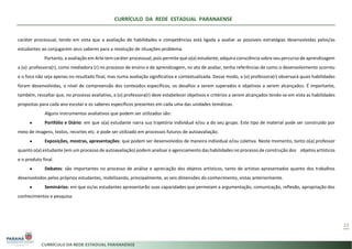 CURRÍCULO DA REDE ESTADUAL PARANAENSE
13
caráter processual, tendo em vista que a avaliação de habilidades e competências está ligada a avaliar as possíveis estratégias desenvolvidas pelos/as
estudantes ao conjugarem seus saberes para a resolução de situações-problema.
Portanto, a avaliação em Arte tem caráter processual, pois permite que o(a) estudante, adquira consciência sobre seu percurso de aprendizagem
a (o) professora(r), como mediadora (r) no processo de ensino e de aprendizagem, no ato de avaliar, tenha referências de como o desenvolvimento ocorreu
e o foco não seja apenas no resultado final, mas numa avaliação significativa e contextualizada. Desse modo, a (o) professora(r) observará quais habilidades
foram desenvolvidas, o nível de compreensão dos conteúdos específicos, os desafios a serem superados e objetivos a serem alcançados. É importante,
também, ressaltar que, no processo avaliativo, a (o) professora(r) deve estabelecer objetivos e critérios a serem alcançados tendo-se em vista as habilidades
propostas para cada ano escolar e os saberes específicos presentes em cada uma das unidades temáticas.
Alguns instrumentos avaliativos que podem ser utilizados são:
● Portfólio e Diário: em que o(a) estudante narra sua trajetória individual e/ou a do seu grupo. Este tipo de material pode ser construído por
meio de imagens, textos, recortes etc. e pode ser utilizado em processos futuros de autoavaliação.
● Exposições, mostras, apresentações: que podem ser desenvolvidos de maneira individual e/ou coletiva. Neste momento, tanto o(a) professor
quanto o(a) estudante (em um processo de autoavaliação) podem analisar o agenciamento das habilidades no processo de construção dos objetos artísticos
e o produto final.
● Debates: são importantes no processo de análise e apreciação dos objetos artísticos, tanto de artistas apresentados quanto dos trabalhos
desenvolvidos pelos próprios estudantes, mobilizando, principalmente, as seis dimensões do conhecimento, vistas anteriormente.
● Seminários: em que os/as estudantes apresentarão suas capacidades que permeiam a argumentação, comunicação, reflexão, apropriação dos
conhecimentos e pesquisa.
 