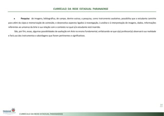 CURRÍCULO DA REDE ESTADUAL PARANAENSE
14
● Pesquisa: de imagens, bibliográfica, de campo, dentre outras; a pesquisa, como instrumento avaliativo, possibilita que o estudante caminhe
para além da cópia e memorização de conteúdo, e desenvolva aspectos ligados à investigação, à análise e à interpretação de imagens, dados, informações
referentes ao universo da Arte e sua relação com o contexto no qual o/a estudante está inserido.
São, por fim, essas, algumas possibilidades de avaliação em Arte no ensino fundamental, enfatizando-se que o(a) professor(a) observará sua realidade
e fará uso dos instrumentos e abordagens que forem pertinentes e significativos.
 