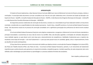 CURRÍCULO DA REDE ESTADUAL PARANAENSE
3
APRESENTAÇÃO
O Estado do Paraná implementou a Base Nacional Comum Curricular (BNCC) por meio do Referencial Curricular do Paraná: princípios, direitos e
orientações. A construção deste documento curricular consolidou-se por meio de uma ação colaborativa entre a Secretaria de Estado da Educação e do
Esporte do Paraná - Seed/PR, o Conselho Estadual de Educação do Paraná – CEE/PR, a União Nacional dos Dirigentes Municipais de Educação – Undime/PR
e a União Nacional dos Conselhos Municipais de Educação – UNCME/PR.
Ao longo desse processo colaborativo de construção do documento, constatou-se a necessidade de que fosse elaborado também um documento
orientador, considerando-se as especificidades da rede estadual paranaense. A partir disso, a Seed/PR constituiu o Currículo da Rede Estadual Paranaense
(Crep). Este documento resulta de um processo de construção consolidado com a significativa participação dos profissionais da rede de ensino estadual
paranaense.
O Currículo da Rede Estadual Paranaense (Crep) tem como objetivo complementar e reorganizar o Referencial Curricular do Paraná, abordando as
principais necessidades e características da nossa rede de ensino à luz da BNCC. Nele, são elencadas sugestões e orientações de conteúdos adequados à
nossa realidade regional, os quais devem servir como base para o desenvolvimento de competências e habilidades fundamentais para a trajetória dos
estudantes nesta etapa de formação – a do nível fundamental II - e para que estes possam atuar em sociedade, agindo, crítica e responsavelmente, frente
aos desafios do mundo contemporâneo.
O Crep, dessa forma, apresenta-se como instrumento de trabalho que objetiva orientar a construção das Propostas Pedagógicas Curriculares (PPC),
dos Planos de Trabalho Docente (PTD) e dos Planos de Aula. O Currículo da Rede Estadual Paranaense, portanto, é um instrumento de fundamental
importância para a prática docente, pois apresenta um conjunto de conteúdos, competências gerais, e também específicas, de cada componente, bem como
reflexões sobre metodologias que potencializam as aprendizagens e o processo avaliativo formativo dos estudantes.
Bom trabalho, professores (as)!
 