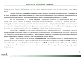 CURRÍCULO DA REDE ESTADUAL PARANAENSE
8
dos aspectos formais e/ou a linearidade/sucessão de movimentos artísticos, as questões do universo artístico que foram resolvidas em tempos e espaços
diversos.
E, tendo-se em vista que a análise e a leitura comparativa ampliam a percepção e compreensão dos estudantes tanto as artísticas quanto as
de mundo, a(o) professora(r) deve promover um diálogo com o universo artístico contemporâneo, de modo a interpenetrar os saberes e amplificar os
sentidos atribuídos aos objetos artísticos, aproximando o(a) estudante de dinâmicas mais familiares e significativas para sua realidade.
Com outra proposta possível, que é a utilização da tecnologia, a (o) professora(r) deve ressaltar que o desenvolvimento da Arte se deu ao
longo da história graças ao surgimento de tecnologias, desde peças de teatro que eram iluminadas à luz de velas até o advento da eletricidade e a
modificação do papel da luz nos espetáculos, por exemplo. Além disso, é interessante situar a utilização das tecnologias digitais na contemporaneidade,
apresentando obras de arte que fazem uso de ferramentas digitais, observando-se as possibilidades de experimentação em sala de aula, que podem começar,
por exemplo, com a utilização do celular como ferramenta pedagógica para criação de objetos audiovisuais por exemplo.
Ademais, sugere-se a pesquisa como um instrumento pedagógico, pois, ela propicia à(ao) professora(r) a possibilidade de implementar
abordagens pedagógicas diversificadas, as quais transcendem as aulas em formatos expositivos, ou por aulas que se efetivam meio de cópia e memorização.
Com a pesquisa como ponto de partida, o processo de ensino e de aprendizagem se redimensiona, criando espaços para que os estudantes desenvolvam
aspectos ligados à investigação, à análise e à interpretação dos dados referentes ao seu objeto de estudo.
Também é possível, nas aulas de Arte, a utilização de metodologias ativas, que são estratégias de ensino que localizam o estudante como
protagonista no processo de aprendizagem, comprometida e ativamente. Alguns exemplos dessas metodologias são: a sala de aula invertida, que pode ser
articulada à proposta de pesquisa e utilização das ferramentas tecnológicas e a gamificação dos conteúdos que pode ser feita pela(o) professora(r) digital
ou analogicamente, transformando-se, assim, determinados conteúdos e/ou atividades tradicionais em jogos educativos que instiguem a participação
dos(das)estudantes.
 