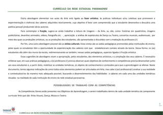 CURRÍCULO DA REDE ESTADUAL PARANAENSE
9
Outra abordagem elementar nas aulas de Arte está ligada ao fazer artístico, às práticas individuais e/ou coletivas que promovem a
experimentação e vivências dos saberes adquiridos teoricamente, cujo objetivo é fazer com compreensão que o estudante desenvolva e descubra uma
poética pessoal produzindo obras autorais.
Para contemplar a fruição, sugere-se ainda trabalhar a leitura de imagens – da Arte, ou não, como: histórias em quadrinhos, imagens
publicitárias, desenhos animados, vídeos, fotografia etc. - , apreciação e análise de espetáculos de Dança ou Teatro, concertos musicais, audiovisuais, por
meio dos quais as produções artísticas, ou as produções dos estudantes, são apresentadas e discutidas com a mediação da professora (r).
Por fim, uma outra abordagem possível são as visitas culturais. Estas visitas são as saídas pedagógicas promovidas pelas instituições de ensino,
pelas quais os estudantes têm a oportunidade da experienciação dos saberes com que estabeleceram contato através da teoria. Dessa forma, os (as)
estudantes vão além dos muros da escola, redimensionando-se também, nessas saídas pedagógicas, aspectos ligados à fruição artística.
Essas sugestões de abordagens visam a apropriação, pelos estudantes, dos elementos artísticos, e a ampliação dos seus saberes. É necessário
enfatizar que, em suas práticas pedagógicas, a (o) professora (r) precisa observar quais objetivos de conhecimento e competências precisa desenvolver junto
aos seus estudantes e, a partir disto, mobilizar as unidades temáticas, os objetos de conhecimento e conteúdos para que a aprendizagem se efetive. Neste
documento, temos algumas indicações de como todos estes elementos podem ser articulados em Arte, mas cabe à (ao) professora(r) analisar a sua realidade
e contextualizá-los da maneira mais adequada possível, buscando o desenvolvimentos das habilidades e saberes em cada uma das unidades temáticas
situadas na realidade de cada instituição de ensino da rede estadual paranaense.
POSSIBILIDADES DE TRABALHO COM AS COMPETÊNCIAS
As Competências Gerais estão presentes nos Objetivos de Aprendizagem, a serem trabalhados dentro de cada unidade temática do componente
curricular Arte que são: Artes Visuais, Dança, Música e Teatro.
 