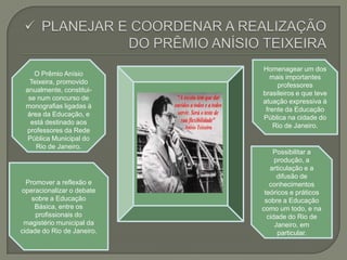 Promover a reflexão e
operacionalizar o debate
sobre a Educação
Básica, entre os
profissionais do
magistério municipal da
cidade do Rio de Janeiro.
Possibilitar a
produção, a
articulação e a
difusão de
conhecimentos
teóricos e práticos
sobre a Educação
como um todo, e na
cidade do Rio de
Janeiro, em
particular.
O Prêmio Anísio
Teixeira, promovido
anualmente, constitui-
se num concurso de
monografias ligadas à
área da Educação, e
está destinado aos
professores da Rede
Pública Municipal do
Rio de Janeiro.
Homenagear um dos
mais importantes
professores
brasileiros e que teve
atuação expressiva à
frente da Educação
Pública na cidade do
Rio de Janeiro.
 