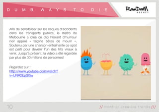 D U M B W A Y S T O D I E
Aﬁn de sensibiliser sur les risques d’accidents
dans les transports publics, le métro de
Melbourne a créé ce clip hilarant d’humour
noir appelé «  façons bêtes de mourir  ».
Soutenu par une chanson entraînante ce spot
est parti pour devenir l'un des hits viraux à
venir. Jusqu'à présent, la vidéo a été regardée
par plus de 30 millions de personnes!

Regardez sur :
http://www.youtube.com/watch?
v=IJNR2EpS0jw
10
 