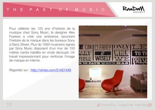 T H E P A S T O F M U S I C
Pour célébrer les 125 ans d'histoire de la
musique chez Sony Music, le designer Alex
Fowkes a créé une ambiance racontant
l’histoire de la marque dans les bureaux Sony
à Derry Street. Plus de 1000 musiciens signés
par Sony Music disposent d'un mur de 150
mètres carrés habillés en vinyle découpé. Un
travail impressionnant pour renforcer l'image
de marque en interne.

Regardez sur : http://vimeo.com/51451449
11
 