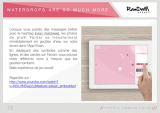 W A T E R D R O P S A R E S O M U C H M O R E
Lorsque vous postez des messages twitter
avec le hashtag Evian melotweet, les photos
d e p ro ﬁ l Tw i t t e r s e t r a n s f o r m e n t
immédiatement en gouttes d'eau sur votre
écran dans l’App Evian.
En déplaçant des symboles comme des
lignes, et des cercles sur l'écran, vous pouvez
créer différents sons à mesure que les
gouttes tombent.
Belle expérience de jeu social!

Regardez sur :
http://www.youtube.com/watch?
v=K6iLHNSwp2c&feature=player_embedded
13
 